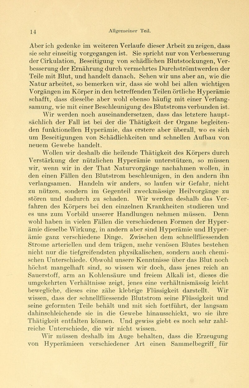 Aber ich gedenke im weiteren Verlaufe dieser Arbeit zu zeigen, dass sie sehr einseitig vorgegangen ist. Sie spricht nur von Verbesserung der Cirkulation, Beseitigung von schädlichen Blutstockungen, Ver- besserung der Ernährung durch vermehrtes Durchströmtwerden der Teile mit Blut, und handelt danach. Sehen wir uns aber an, wie die Natur arbeitet, so bemerken wir, dass sie wohl bei allen wichtigen Vorgängen im Körper in den betreffenden Teilen örtliche Hyperämie schafft, dass dieselbe aber wohl ebenso häufig mit einer Verlang- samung, wie mit einer Beschleunigung des Blutstroms verbunden ist. Wir werden noch auseinandersetzen, dass das letztere haupt- sächlich der Fall ist bei der die Thätigkeit der Organe begleiten- den funktionellen Hyperämie, das erstere aber überall, wo es sich um Beseitigungen von Schädhchkeiten und schnellen Aufbau von neuem Gewebe handelt. Wollen wir deshalb die heilende Thätigkeit des Körpers durch Verstärkung der nützlichen H3rperämie unterstützen, so müssen wir, wenn wir in der That Naturvorgänge nachahmen wollen, in den einen Fällen den Blutstrom beschleunigen, in den andern ihn verlangsamen. Handeln wir anders, so laufen wir Gefahr, nicht zu nützen, sondern im Gegenteil zweckmässige Heilvorgänge zu stören und dadurch zu schaden. Wir werden deshalb das Ver- fahren des Körpers bei den einzelnen Krankheiten studieren und es uns zum Vorbild unserer Handlungen nehmen müssen. Denn wohl haben in vielen Fällen die verschiedenen Formen der Hyper- ämie dieselbe Wirkung, in andern aber sind Hyperämie und Hyper- ämie ganz verschiedene Dinge. Zwischen dem schnellfliessenden Strome arteriellen und dem trägen, mehr venösen Blutes bestehen nicht nur die tiefgreifendsten physikahschen, sondern auch chemi- schen Unterschiede. Obwohl unsere Kenntnisse über das Blut noch höchst mangelhaft sind, so wissen wir doch, dass jenes reich an Sauerstoff, arm an Kohlensäure und freiem Alkali ist, dieses die umgekehrten Verhältnisse zeigt, jenes eine verhältnismässig leicht bewegliche, dieses eine zähe klebrige Flüssigkeit darstellt. Wir wissen, dass der schnellfliessende Blutstrom seine Flüssigkeit und seine geformten Teile behält und mit sich fortführt, der langsam dahinschleichende sie in die Gewebe hinausschickt, wo sie ihre Thätigkeit entfalten können. Und gewiss giebt es noch sehr zahl- reiche Unterschiede, die wir nicht wissen. Wir müssen deshalb im Auge behalten, dass die Erzeugung von Hjrperämieen verschiedener Art einen Sammelbegriff für