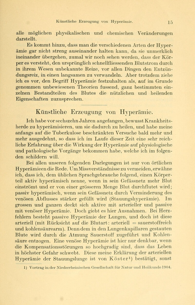 Künstliche Erzeugung von Hyperämie. ]^5 alle möglichen physikalischen und chemischen Veränderungen darstellt. Es kommt hinzu, dass man die verschiedenen Arten der Hyper- ämie gar nicht streng auseinander halten kann, da sie unmerkhch ineinander übergehen, zumal wir noch sehen werden, dass der Kör- per es versteht, den ursprünglich schnellfliessenden Blutstrom durch in ihrem Wesen unbekannte Reize, vor allen Dingen den Entzün- dungsreiz, in einen langsamen zu verwandeln. Aber trotzdem ziehe ich es vor, den Begriff Hyperämie festzuhalten als, auf im Grunde genommen unbewiesenen Theorien fussend, ganz bestimmten ein- zelnen Bestandteilen des Blutes die nützlichen und heilenden Eigenschaften zuzusprechen. Künstliche Erzeugung von Hyperämie. Ich habe vor sechszehn Jahren angefangen, bewusst Krankheits- herde zu hyperämisieren, um sie dadurch zu heilen, und habe meine anfangs auf die Tuberkulose beschränkten Versuche bald mehr und mehr ausgedehnt, so dass ich im Laufe dieser Zeit eine sehr reich- liche Erfahrung über die Wirkung der Hyperämie auf physiologische und pathologische Vorgänge bekommen habe, welche ich im folgen- den schildern will. Bei allen unseren folgenden Darlegungen ist nur von örthchen Hyperämieen die Rede. Um Missverständnisse zu vermeiden, erwähne ich, dass ich, dem üblichen Sprachgebrauche folgend, einen Körper- teil aktiv hyperämisch nenne, wenn in sein Gefässnetz mehr Blut einströmt und er von einer grösseren Menge Blut durchflutet wird; passiv hyperämisch, wenn sein Gefässnetz durch Verminderung des venösen Abflusses stärker gefüllt wird (Stauungshyperämie). Im grossen und ganzen deckt sich aktive mit arterieller und passive mit venöser Hyperämie. Doch giebt es hier Ausnahmen. Bei Herz- fehlern besteht passive Hyperämie der Lungen, und doch ist diese arteriell (mit Rücksicht auf die Blutart: arteriell = Sauerstoff reich und kohlensäurearm). Denn dem in den Lungenkapillaren gestauten Blute wird durch die Atmung Sauerstoff zugeführt und Kohlen- säure entzogen. Eine venöse Hyperämie ist hier nur denkbar, wenn die Kompensationsstörungen so hochgradig sind, dass das Leben in höchster Gefahr schwebt. Diese meine Erklärung der arteriellen H3^erämie der Stauungslunge ist von Köster^) bestätigt, sonst