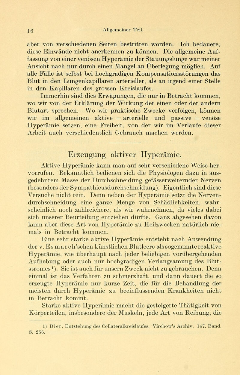 aber von verschiedenen Seiten bestritten worden. Ich bedauere, diese Einwände nicht anerkennen zu können. Die allgemeine Auf- fassung von einer venösen Hyperämie der Stauungslunge war meiner Ansicht nach nur durch einen Mangel an Überlegung möghch. Auf alle Fälle ist selbst bei hochgradigen Kompensationsstörungen das Blut in den Lungenkapillaren arterieller, als an irgend einer Stelle in den Kapillaren des grossen Kreislaufes. Immerhin sind dies Erwägungen, die nur in Betracht kommen, wo wir von der Erklärung der Wirkung der einen oder der andern Blutart sprechen. Wo wir praktische Zwecke verfolgen, können wir im allgemeinen aktive = arterielle und passive = venöse Hyperämie setzen, eine Freiheit, von der wir im Verlaufe dieser Arbeit auch verschiedentlich Gebrauch machen werden. Erzeugung aktiver Hyperämie. Aktive Hyperämie kann man auf sehr verschiedene Weise her- vorrufen. Bekanntlich bedienen sich die Physiologen dazu in aus- gedehntem Masse der Durchschneidung gefässerweiternder Nerven (besonders der Sympathicusdurchschneidung). Eigentlich sind diese Versuche nicht rein. Denn neben der Hyperämie setzt die Nerven- durchschneidung eine ganze Menge von Schädlichkeiten, wahr- scheinlich noch zahlreichere, als wir wahrnehmen, da vieles dabei sich unserer Beurteilung entziehen dürfte. Ganz abgesehen davon kann aber diese Art von Hyperämie zu Heilzwecken natürhch nie- mals in Betracht kommen. Eine sehr starke aktive Hyperämie entsteht nach Anwendung der V. E s m ar c h'sehen künstlichen Blutleere als sogenannte reaktive Hjrperämie, wie überhaupt nach jeder beliebigen vorübergehenden Aufhebung oder auch nur hochgradigen Verlangsamung des Blut- stromesi). Sie ist auch für unsern Zweck nicht zu gebrauchen. Denn einmal ist das Verfahren zu schmerzhaft, und dann dauert die so erzeugte Hyperämie nur kurze Zeit, die für die Behandlung der meisten durch H3^erämie zu beeinflussenden Krankheiten nicht in Betracht kommt. Starke aktive Hj^erämie macht die gesteigerte Thätigkeit von Körperteilen, insbesondere der Muskeln, jede Art von Reibung, die i) Bier, Entstehiong des Collateralkreislaiafes. Virchow's Archiv. 147. Band. S. 256.