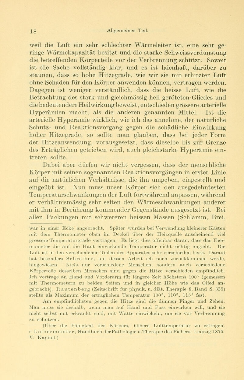 weil die Luft ein sehr schlechter Wärmeleiter ist, eine sehr ge- ringe Wärmekapazität besitzt und. die starke Schweissverdunstung die betreffenden Körperteile vor der Verbrennung schützt. Soweit ist die Sache vollständig klar, und es ist laienhaft, darüber zu staunen, dass so hohe Hitzegrade, wie wir sie mit erhitzter Luft ohne Schaden für den Körper anwenden können, vertragen werden. Dagegen ist weniger verständlich, dass die heisse Luft, wie die Betrachtung des stark und gleichmässig hell geröteten Gliedes und die bedeutendere Heilwirkung beweist, entschieden grössere arterielle Hyperämien macht, als die anderen genannten Mittel. Ist die arterielle Hyperämie wirklich, wie ich das annehme, der natürhche Schutz- und ReaktionsVorgang gegen die schädliche Einwirkung hoher Hitzegrade, so sollte man glauben, dass bei jeder Form der Hitzeanwendung, vorausgesetzt, dass dieselbe bis zur Grenze des Erträghchen getrieben wird, auch gleichstarke Hyperämie ein- treten sollte. Dabei aber dürfen wir nicht vergessen, dass der menschliche Körper mit seinen sogenannten Reaktionsvorgängen in erster Linie auf die natürlichen Verhältnisse, die ihn umgeben, eingestellt und eingeübt ist. Nun muss unser Körper sich den ausgedehntesten Temperaturschwankungen der Luft fortwährend anpassen, während er verhältnismässig sehr selten den Wärmeschwankungen anderer mit ihm in Berührung kommender Gegenstände ausgesetzt ist. Bei allen Packungen mit schwereren heissen Massen (Schlamm, Brei, war in einer Ecke angebracht. Später wurden bei Verwendung kleinerer Kästen mit dem Thermometer oben im Deckel über der Heizcjuelle anscheinend viel grössere Temperaturgrade vertragen. Es liegt dies offenbar daran, dass das Ther- mometer die auf die Haut einwirkende Temperatvir nicht richtig angiebt. Die Luft ist in den verschiedenen Teilen des Apparates sehr verschieden heiss. Darauf hat besonders Schreiber, auf dessen Arbeit ich noch zurückkommen werde, hingewiesen. Nicht nur verschiedene Menschen, sondern auch verschiedene Körperteile desselben Menschen sind gegen die Hitze verschieden empfindlich. Ich vertrage an Hand und Vorderarm für längere Zeit höchstens 100° (gemessen mit Thermometern zu beiden Seiten und in gleicher Höhe wie das Glied an- gebracht). Rautenberg (Zeitschrift für physik. u. diät. Therapie 8. Band S. 335) stellte als Maximiim der erträglichen Temperatur 100°, 110°, 115° fest. Am empfindlichsten gegen die Hitze sind die dünnen Finger xmd Zehen. Man muss sie deshalb, wenn man auf Hand und Fuss einwirken will, und sie nicht selbst mit erkrankt sind, mit Watte einwickeln, um sie vor Verbrennung zu schützen. (Über die Fähigkeit des Körpers, höhere Lufttemperatur zu ertragen, s. Liebermeister, Handbuch derPathologie u.Therapie des Fiebers. Leipzig 1875. V. Kapitel.)