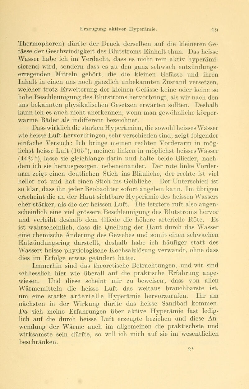 Thermophoren) dürfte der Druck derselben auf die kleineren Ge- fässe der Geschwindigkeit des Blutstroms Einhalt thun. Das heisse Wasser habe ich im Verdacht, dass es nicht rein aktiv hjrperämi- sierend wird, sondern dass es zu den ganz schwach entzündungs- erregenden Mitteln gehört, die die kleinen Gefässe und ihren Inhalt in einen uns noch gänzlich unbekannten Zustand versetzen, welcher trotz Erweiterung der kleinen Gefässe keine oder keine so hohe Beschleunigung des Blutstroms hervorbringt, als wir nach den uns bekannten physikalischen Gesetzen erwarten sollten. Deshalb kann ich es auch nicht anerkennen, wenn man gewöhnliche körper- warme Bäder als indifferent bezeichnet. Dass wirklich die starken Hyperämien, die sowohl heisses Wässer wie heisse Luft hervorbringen, sehr verschieden sind, zeigt folgender einfache Versuch: Ich bringe meinen rechten Vorderarm in mög- hchst heisse Luft (105°), meinen linken in möglichst heisses Wasser (443/4°), lasse sie gleichlange darin und halte beide Glieder, nach- dem ich sie herausgezogen, nebeneinander. Der rote linke Vorder- arm zeigt einen deutlichen Stich ins Bläuliche, der rechte ist viel heller rot und hat einen Stich ins Gelbliche. Der Unterschied ist so klar, dass ihn jeder Beobachter sofort angeben kann. Im übrigen erscheint die an der Haut sichtbare Hyperämie des heissen Wassers eher stärker, als die der heissen Luft. Die letztere ruft also augen- scheinlich eine viel grössere Beschleunigung des Blutstroms hervor und verleiht deshalb dem Gliede die höhere arterielle Röte. Es ist wahrscheinhch, dass die Quellung der Haut durch das Wasser eine chemische Änderung des Gewebes und somit einen schwachen Entzündungsring darstellt, deshalb habe ich häufiger statt des Wassers heisse physiologische Kochsalzlösung verwandt, ohne dass dies im Erfolge etwas geändert hätte. Immerhin sind das theoretische Betrachtungen, und wir sind schliesshch hier wie überall auf die praktische Erfahrung ange- wiesen. Und diese scheint mir zu beweisen, dass von aUen Wärmemitteln die heisse Luft das weitaus brauchbarste ist, um eine starke arterielle Hyperämie hervorzurufen. Ihr am nächsten in der Wirkung dürfte das heisse Sandbad kommen. Da sich meine Erfahrungen über aktive Hyperämie fast ledig- lich auf die durch heisse Luft erzeugte beziehen und diese An- wendung der Wärme auch im allgemeinen die praktischste und wirksamste sein dürfte, so will ich mich auf sie im wesentlichen beschränken. 2*