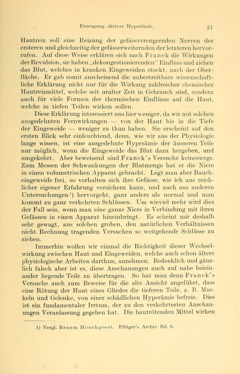 Hautreiz soll eine Reizung der gefässverengernden Nerven der ersteren und gleichzeitig der gef ässerweiternden der letzteren hervor- rufen. Auf diese Weise erklären sich nach Franck die Wirkungen der Revulsion, sie haben „dekongestionierenden Einfluss und ziehen das Blut, welches in kranken Eingeweiden stockt, nach der Ober- fläche. Er gab somit anscheinend die unbestreitbare wissenschaft- liche Erklärung nicht nur für die Wirkung zahlreicher chemischer Hautreizmittel, welche seit uralter Zeit in Gebrauch sind, sondern auch für viele Formen der thermischen Einflüsse auf die Haut, welche in tiefen Teilen wirken sollen. Diese Erklärung interessiert uns hier weniger, da wir mit solchen ausgedehnten Fernwirkungen — von der Haut bis in die Tiefe der Eingeweide — weniger zu thun haben. Sie erscheint auf den ersten Blick sehr einleuchtend, denn, wie wir aus der Physiologie lange wissen, ist eine ausgedehnte Hyperämie der äusseren Teile nur möglich, wenn die Eingeweide das Blut dazu hergeben, und umgekehrt. Aber beweisend sind Franck's Versuche keineswegs. Zum Messen der Schwankungen der Blutmenge hat er die Niere in einen volumetrischen Apparat gebracht. Legt man aber Bauch- eingeweide frei, so verhalten sich ihre Gefässe, wie ich aus reich- licher eigener Erfahrung versichern kann, und auch aus anderen Untersuchungen^) hervorgeht, ganz anders als normal und man kommt zu ganz verkehrten Schlüssen. Um wieviel mehr wird dies der Fall sein, wenn man eine ganze Niere in Verbindung mit ihren Gefässen in einen Apparat hineinbringt. Es scheint mir deshalb sehr gewagt, aus solchen groben, den natürlichen Verhältnissen nicht Rechnung tragenden Versuchen so weitgehende Schlüsse zu ziehen. Immerhin wollen wir einmal die Richtigkeit dieser Wechsel- wirkung zwischen Haut und Eingeweiden, welche auch schon ältere physiologische Arbeiten darthun, annehmen. Bedenklich und gänz- lich falsch aber ist es, diese Anschauungen auch auf nahe beiein- ander liegende Teile zu übertragen. So hat man denn Franck's Versuche auch zum Beweise für die alte Ansicht angeführt, dass eine Rötung der Haut eines Gliedes die tieferen Teile, z. B. Mus- keln und Gelenke, von einer schädhchen Hyperämie befreie. Dies ist ein fundamentaler Irrtum, der zu den verkehrtesten Anschau- ungen Veranlassung gegeben hat. Die hautrötenden Mittel wirken 1) Vergl. Braam Houckgeest. Pflüger's Archiv Bd. 6.