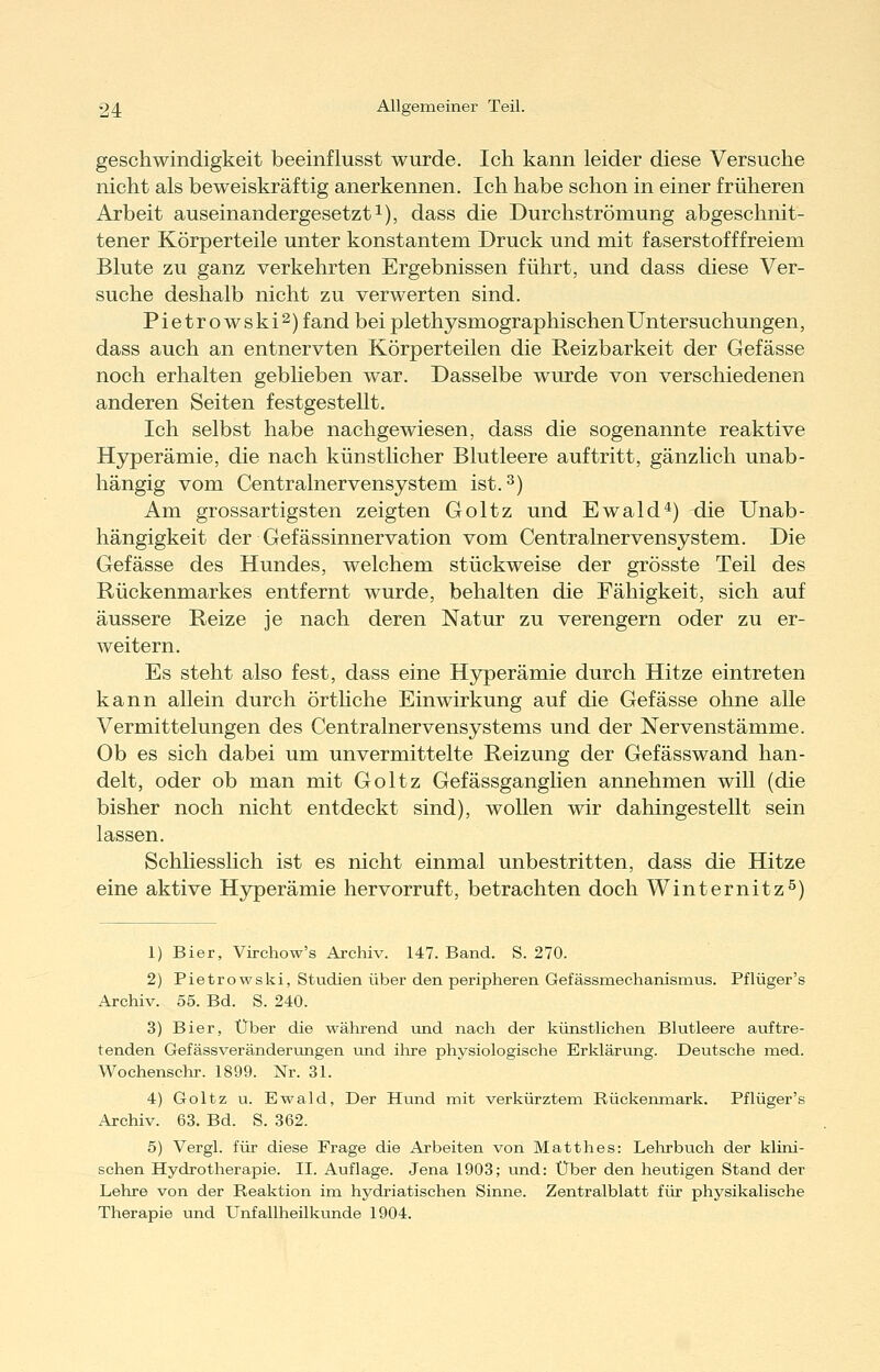 geschwindigkeit beeinflusst wurde. Ich kann leider diese Versuche nicht als beweiskräftig anerkennen. Ich habe schon in einer früheren Arbeit auseinandergesetzt!), dass die Durchströmung abgeschnit- tener Körperteile unter konstantem Druck und mit faserstofffreiem Blute zu ganz verkehrten Ergebnissen führt, und dass diese Ver- suche deshalb nicht zu verwerten sind. Pietrowski^) fand bei plethysmographischen Untersuchungen, dass auch an entnervten Körperteilen die Reizbarkeit der Gefässe noch erhalten geblieben war. Dasselbe wurde von verschiedenen anderen Seiten festgestellt. Ich selbst habe nachgewiesen, dass die sogenannte reaktive Hyperämie, die nach künstlicher Blutleere auftritt, gänzlich unab- hängig vom Centralnervensystem ist. 3) Am grossartigsten zeigten Goltz und Ewald'*) tue Unab- hängigkeit der Gefässinnervation vom Centralnervensystem. Die Gefässe des Hundes, welchem stückweise der grösste Teil des Rückenmarkes entfernt wurde, behalten die Fähigkeit, sich auf äussere Reize je nach deren Natur zu verengern oder zu er- weitern. Es steht also fest, dass eine Hyperämie durch Hitze eintreten kann allein durch örtliche Einwirkung auf die Gefässe ohne alle Vermittelungen des Centralnervensystems und der Nervenstämme. Ob es sich dabei um unvermittelte Reizung der Gefässwand han- delt, oder ob man mit Goltz Gefässganglien annehmen will (die bisher noch nicht entdeckt sind), wollen wir dahingestellt sein lassen. Schliesslich ist es nicht einmal unbestritten, dass die Hitze eine aktive Hyperämie hervorruft, betrachten doch Winternitz^) 1) Bier, Virchow's Archiv. 147. Band. S. 270. 2) Pietrowski, Studien über den peripheren Gefässmechanismus. Pflüger's Archiv. 55. Bd. S. 240. 3) Bier, Über die während und nach der künstlichen Blutleere auftre- tenden Gefässveränderxongen und ilire physiologische Erkläriuig. Deutsche med. Wochenschr. 1899. Nr. 31. 4) Goltz u. Ewald, Der Hund mit verkürztem Rückenmark. Pflüger's Archiv. 63. Bd. S. 362. 5) Vergl. für diese Frage die Arbeiten von Matthes: Lehrbuch der klini- schen Hydrotherapie. IL Auflage. Jena 1903; und: Über den heutigen Stand der Lehre von der Reaktion im hydriatischen Sinne. Zentralblatt für physikalische Therapie und Unfallheilkunde 1904.