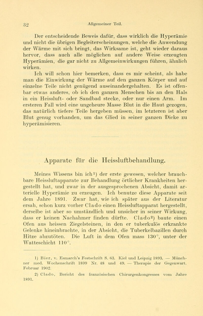 Der entscheidende Beweis dafür, dass wirklich die Hyperämie und nicht die übrigen Begleiterscheinungen, welche die Anwendung der Wärme mit sich bringt, das Wirksame ist, geht wieder daraus hervor, dass auch alle möghchen auf andere Weise erzeugten Hyperämien, die gar nicht zu Allgemeinwirkungen führen, ähnhch wirken. Ich will schon hier bemerken, dass es mir scheint, als habe man die Einwirkung der Wärme auf den ganzen Körper und auf einzelne Teile nicht genügend auseinandergehalten. Es ist offen- bar etwas anderes, ob ich den ganzen Menschen bis an den Hals in ein Heissluft- oder Sandbad stecke, oder nur einen Arm. Im ersteren Fall wird eine ungeheure Masse Blut in die Haut gezogen, das natürhch tiefere Teile hergeben müssen, im letzteren ist aber Blut genug vorhanden, um das Glied in seiner ganzen Dicke zu hyperämisieren. Apparate für die Heissluftbehandlung. Meines Wissens bin ich^) der erste gewesen, welcher brauch- bare Heissluftapparate zur Behandlung örthcher Krankheiten her- gestellt hat, und zwar in der ausgesprochenen Absicht, damit ar- terielle Hyperämie zu erzeugen. Ich benutze diese Apparate seit dem Jahre 1891. Zwar hat, wie ich später aus der Literatur ersah, schon kurz vorher Clado einen Heissluftapparat hergestellt, derselbe ist aber so umständlich und unsicher in seiner Wirkung, dass er keinen Nachahmer finden dürfte. Clado2) baute einen Ofen aus heissen Ziegelsteinen, in den er tuberkulös erkrankte Gelenke hineinbrachte, in der Absicht, die Tuberkelbazillen durch Hitze abzutöten. Die Luft in dem Ofen mass 130°, unter der Watteschicht 110°. 1) Bier, v. Esmarch's Festschrift S. 63. Kiel land. Leipzig 1893. — Münch- ner med. Wochenschrift 1899 Nr. 48 und 49. — Therapie der Gegenwart. Februar 1902. 2) Clado, Bericht des französischen Chirurgenkongresses vom Jahre 1891.