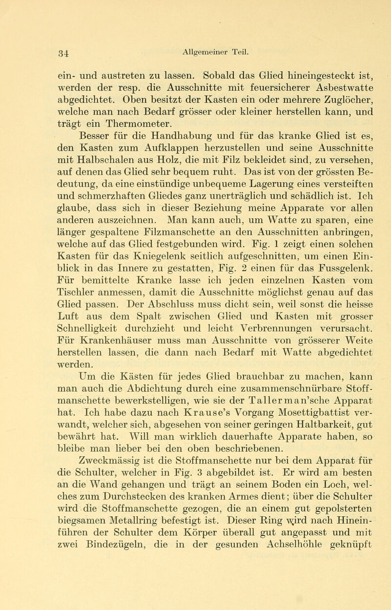 ein- und austreten zu lassen. Sobald das Glied hineingesteckt ist, werden der resp. die Ausschnitte mit feuersicherer Asbestwatte abgedichtet. Oben besitzt der Kasten ein oder mehrere Zuglöcher, welche man nach Bedarf grösser oder kleiner herstellen kann, und trägt ein Thermometer. Besser für die Handhabung und für das kranke Glied ist es, den Kasten zum Aufklappen herzustellen und seine Ausschnitte mit Halbschalen aus Holz, die mit Filz bekleidet sind, zu versehen, auf denen das Ghed sehr bequem ruht. Das ist von der grössten Be- deutung, da eine einstündige unbequeme Lagerung eines versteiften und schmerzhaften Ghedes ganz unerträghch und schädlich ist. Ich glaube, dass sich in dieser Beziehung meine Apparate vor allen anderen auszeichnen. Man kann auch, um Watte zu sparen, eine länger gespaltene Filzmanschette an den Ausschnitten anbringen, welche auf das Ghed festgebunden wird. Fig. 1 zeigt einen solchen Kasten für das Kniegelenk seithch aufgeschnitten, um einen Ein- blick in das Innere zu gestatten, Fig. 2 einen für das Fussgelenk. Für bemittelte Kranke lasse ich jeden einzelnen Kasten vom Tischler anmessen, damit die Ausschnitte möglichst genau auf das Ghed passen. Der Abschluss muss dicht sein, weil sonst die heisse Luft aus dem Spalt zwischen Glied und Kasten mit grosser Schnelhgkeit durchzieht und leicht Verbrennungen verursacht. Für Krankenhäuser muss man Ausschnitte von grösserer Weite herstellen lassen, die dann nach Bedarf mit Watte abgedichtet werden. Um die Kästen für jedes Glied brauchbar zu machen, kann man auch die Abdichtung durch eine zusammenschnürbare Stoff- manschette bewerkstelhgen, wie sie der Tallerman'sche Apparat hat. Ich habe dazu nach Krause's Vorgang Mosettigbattist ver- wandt, welcher sich, abgesehen von seiner geringen Haltbarkeit, gut bewährt hat. Will man wirklich dauerhafte Apparate haben, so bleibe man heber bei den oben beschriebenen. Zweckmässig ist die Stoffmanschette nur bei dem Apparat für die Schulter, welcher in Fig. 3 abgebildet ist. Er wird am besten an die Wand gehangen und trägt an seinem Boden ein Loch, wel- ches zum Durchstecken des kranken Armes dient; über die Schulter wird die Stoffmanschette gezogen, die an einem gut gepolsterten biegsamen Metallring befestigt ist. Dieser Ring -v^ird nach Hinein- führen der Schulter dem Körper überaU gut angepasst und mit zwei Bindezügehi, die in der gesunden Achselhöhle geknüpft