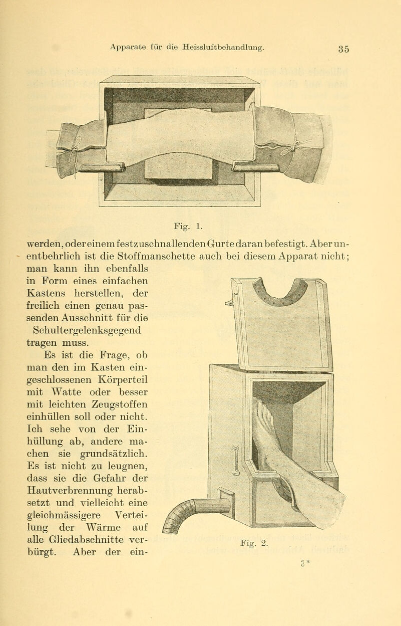 Fig. 1. werden, oder einem festzuschnallenden Gurte daran befestigt. Aberun- entbehrlich ist die Stoffmanschette auch bei diesem Apparat nicht; man kann ihn ebenfalls in Form eines einfachen Kastens herstellen, der freiHch einen genau pas- senden Ausschnitt für die Schultergelenksgegend tragen muss. Es ist die Frage, ob man den im Kasten ein- geschlossenen Körperteil mit Watte oder besser mit leichten Zeugstoffen einhüllen soll oder nicht. Ich sehe von der Ein- hüllung ab, andere ma- chen sie grundsätzlich. Es ist nicht zu leugnen, dass sie die Gefahr der Hautverbrennung herab- setzt und vielleicht eine gleichmässigere Vertei- lung der Wärme auf alle GHedab schnitte ver- bürgt. Aber der ein- 3* Fig. 2.