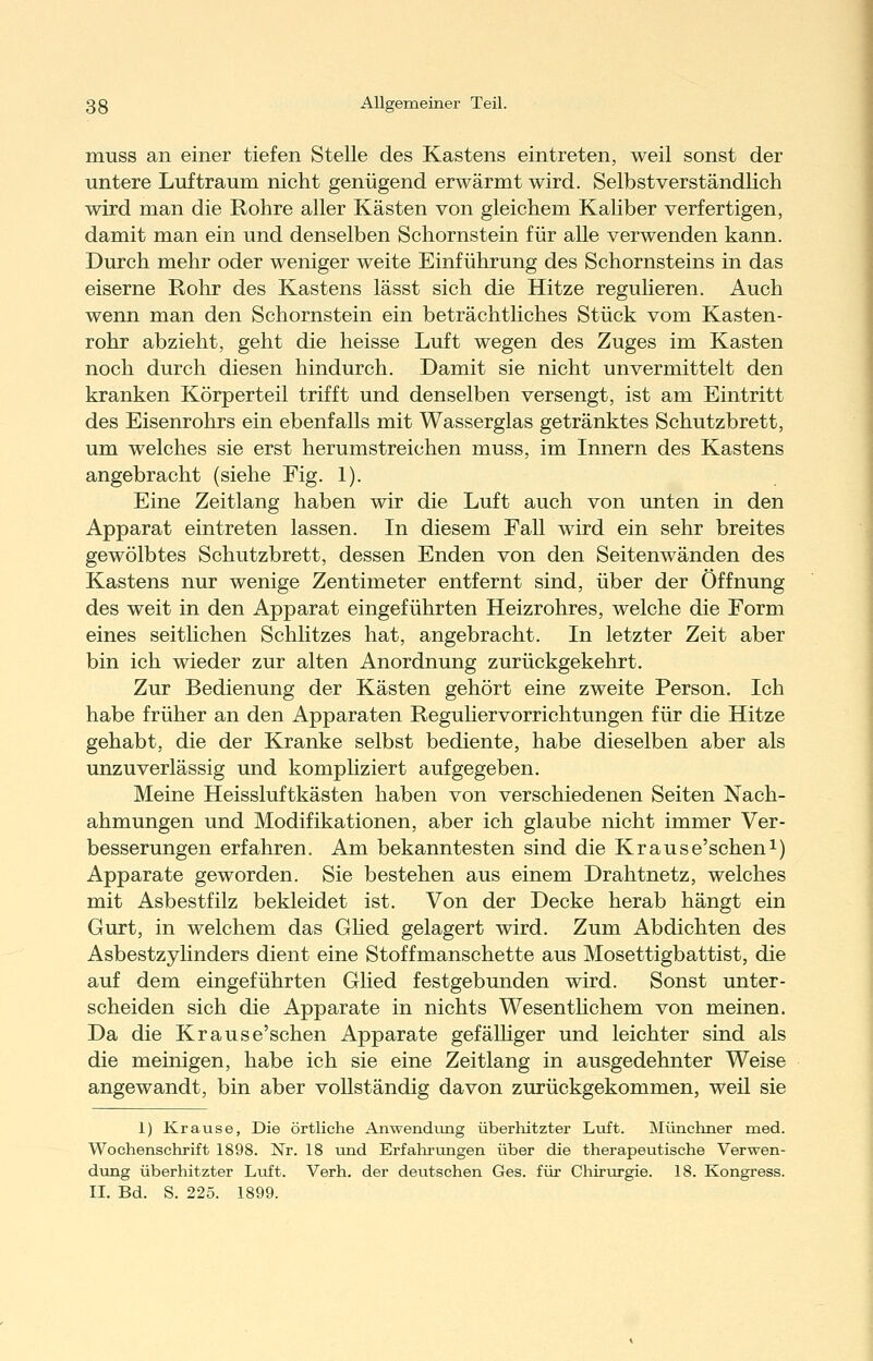 muss an einer tiefen Stelle des Kastens eintreten, weil sonst der untere Luftraum nicht genügend erwärmt wird. Selbstverständlich wird man die Rohre aller Kästen von gleichem Kaliber verfertigen, damit man ein und denselben Schornstein für alle verwenden kann. Durch mehr oder weniger weite Einführung des Schornsteins in das eiserne Rohr des Kastens lässt sich die Hitze regulieren. Auch wenn man den Schornstein ein beträchtliches Stück vom Kasten- rohr abzieht, geht die heisse Luft wegen des Zuges im Kasten noch durch diesen hindurch. Damit sie nicht unvermittelt den kranken Körperteil trifft und denselben versengt, ist am Eintritt des Eisenrohrs ein ebenfalls mit Wasserglas getränktes Schutzbrett, um welches sie erst herumstreichen muss, im Innern des Kastens angebracht (siehe Fig. 1). Eine Zeitlang haben wir die Luft auch von unten in den Apparat eintreten lassen. In diesem Fall wird ein sehr breites gewölbtes Schutzbrett, dessen Enden von den Seitenwänden des Kastens nur wenige Zentimeter entfernt sind, über der Öffnung des weit in den Apparat eingeführten Heizrohres, welche die Form eines seithchen Schlitzes hat, angebracht. In letzter Zeit aber bin ich wieder zur alten Anordnung zurückgekehrt. Zur Bedienung der Kästen gehört eine zweite Person. Ich habe früher an den Apparaten Reguliervorrichtungen für die Hitze gehabt, die der Kranke selbst bediente, habe dieselben aber als unzuverlässig und komphziert aufgegeben. Meine Heissluftkästen haben von verschiedenen Seiten Nach- ahmungen und Modifikationen, aber ich glaube nicht immer Ver- besserungen erfahren. Am bekanntesten sind die Krause'seheni) Apparate geworden. Sie bestehen aus einem Drahtnetz, welches mit Asbestfilz bekleidet ist. Von der Decke herab hängt ein Gurt, in welchem das Ghed gelagert wird. Zum Abdichten des Asbestzylinders dient eine Stoffmanschette aus Mosettigbattist, die auf dem eingeführten Glied festgebunden wird. Sonst unter- scheiden sich die Apparate in nichts Wesenthchem von meinen. Da die Krause'schen Apparate gefälliger und leichter sind als die meinigen, habe ich sie eine Zeitlang in ausgedehnter Weise angewandt, bin aber vollständig davon zurückgekommen, weil sie 1) Krause, Die örtliche Anwendting überhitzter Lioft. Münchner med. Wochenschrift 1898. Nr. 18 vmd Erfahrungen über die therapeutische Verwen- d\ing überhitzter Luft. Verh. der deutschen Ges. für Chirurgie. 18. Kongress. IL Bd. S. 225. 1899.