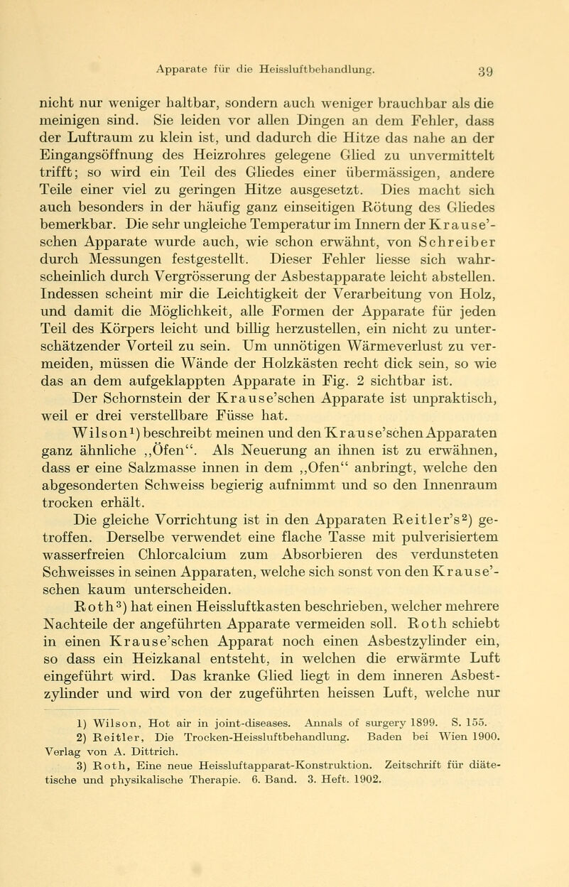 nicht nur weniger haltbar, sondern auch weniger brauchbar als die meinigen sind. Sie leiden vor allen Dingen an dem Fehler, dass der Luftraum zu klein ist, und dadurch die Hitze das nahe an der Eingangsöffnung des Heizrohres gelegene Glied zu unvermittelt trifft; so wird ein Teil des Ghedes einer übermässigen, andere Teile einer viel zu geringen Hitze ausgesetzt. Dies macht sich auch besonders in der häufig ganz einseitigen Rötung des Ghedes bemerkbar. Die sehr ungleiche Temperatur im Innern der Krause'- schen Apparate wurde auch, wie schon erwähnt, von Schreiber durch Messungen festgestellt. Dieser Fehler hesse sich wahr- scheinMch durch Vergrösserung der Asbestapparate leicht abstellen. Indessen scheint mir die Leichtigkeit der Verarbeitung von Holz, und damit die Möglichkeit, alle Formen der Apparate für jeden Teil des Körpers leicht und bilhg herzustellen, ein nicht zu unter- schätzender Vorteil zu sein. Um unnötigen Wärmeverlust zu ver- meiden, müssen die Wände der Holzkästen recht dick sein, so wie das an dem aufgeklappten Apparate in Fig. 2 sichtbar ist. Der Schornstein der Krause'schen Apparate ist unpraktisch, weil er drei verstellbare Füsse hat. Wilson!) beschreibt meinen und den Kr ans e'schen Apparaten ganz ähnliche ,,Öfen. Als Neuerung an ihnen ist zu erwähnen, dass er eine Salzmasse innen in dem ,,Ofen anbringt, welche den abgesonderten Schweiss begierig aufnimmt und so den Innenraum trocken erhält. Die gleiche Vorrichtung ist in den Apparaten Reitler's^) ge- troffen. Derselbe verwendet eine flache Tasse mit pulverisiertem wasserfreien Chlorcalcium zum Absorbieren des verdunsteten Schweisses in seinen Apparaten, welche sich sonst von den Kr aus e'- schen kaum unterscheiden. Roth3) hat einen Heissluftkasten beschrieben, welcher mehrere Nachteile der angeführten Apparate vermeiden soll. Roth schiebt in einen Krause'sehen Apparat noch einen Asbestzylinder ein, so dass ein Heizkanal entsteht, in welchen die erwärmte Luft eingeführt wird. Das kranke Glied hegt in dem inneren Asbest- zylinder und wird von der zugeführten heissen Luft, welche nur 1) Wilson, Hot air in joint-diseases. Annais of surgery 1899. S. 155. 2) Reitler, Die Trocken-Heisshiftbehandlung. Baden bei Wien 1900. Verlag von A. Dittrich. 3) Roth, Eine neue Heissluftapparat-Konstruktion. Zeitschrift für diäte- tische und physikalische Therapie. 6. Band. 3. Heft. 1902.