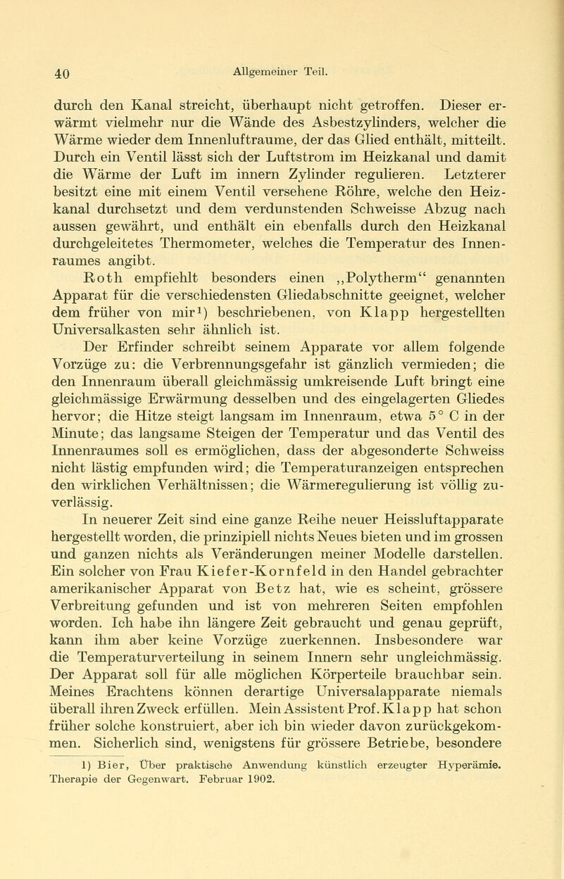 durch den Kanal streicht, überhaupt nicht getroffen. Dieser er- wärmt vielmehr nur die Wände des Asbestzyhnders, welcher die Wärme wieder dem Innenlufträume, der das Glied enthält, mitteilt. Durch ein Ventil lässt sich der Luftstrom im Heizkanal und damit die Wärme der Luft im Innern Zylinder regulieren. Letzterer besitzt eine mit einem Ventil versehene Röhre, welche den Heiz- kanal durchsetzt und dem verdunstenden Schweisse Abzug nach aussen gewährt, und enthält ein ebenfalls durch den Heizkanal durchgeleitetes Thermometer, welches die Temperatur des Innen- raumes angibt. Roth empfiehlt besonders einen ,,Polytherm genannten Apparat für die verschiedensten Gliedabschnitte geeignet, welcher dem früher von miri) beschriebenen, von Klapp hergestellten Universalkasten sehr ähnlich ist. Der Erfinder schreibt seinem Apparate vor allem folgende Vorzüge zu: die Verbrennungsgefahr ist gänzhch vermieden; die den Innenraum überall gleichmässig umkreisende Luft bringt eine gleichmässige Erwärmung desselben und des eingelagerten Güedes hervor; die Hitze steigt langsam im Innenraum, etwa 5 ° C in der Minute; das langsame Steigen der Temperatur und das Ventil des Innenraumes soll es ermöglichen, dass der abgesonderte Schweiss nicht lästig empfunden wird; die Temperaturanzeigen entsprechen den wirklichen Verhältnissen; die WärmereguUerung ist vöUig zu- verlässig. In neuerer Zeit sind eine ganze Reihe neuer Heissluftapparate hergestellt worden, die prinzipiell nichts Neues bieten und im grossen und ganzen nichts als Veränderungen meiner Modelle darstellen. Ein solcher von Frau Kiefer-Kornfeld in den Handel gebrachter amerikanischer Apparat von Betz hat, wie es scheint, grössere Verbreitung gefunden und ist von mehreren Seiten empfohlen worden. Ich habe ihn längere Zeit gebraucht und genau geprüft, kann ihm aber keine Vorzüge zuerkennen. Insbesondere war die Temperaturverteilung in seinem Innern sehr ungleichmässig. Der Apparat soll für aUe möglichen Körperteile brauchbar sein. Meines Erachtens können derartige Universalapparate niemals überall ihren Zweck erfüllen. Mein Assistent Prof. Klapp hat schon früher solche konstruiert, aber ich bin wieder davon zurückgekom- men. Sicherhch sind, wenigstens für grössere Betriebe, besondere 1) Bier, Über praktische Anwendung künstlich erzeugter Hyperämie. Therapie der Gegenwart. Februar 1902.