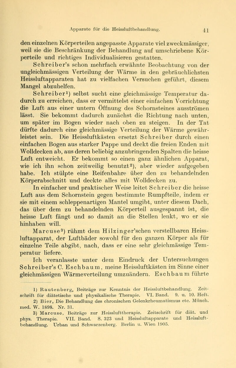 den einzelnen Körperteilen angepasste Apparate viel zweckmässiger, weil sie die Beschränkung der Behandlung auf umschriebene Kör- perteile und richtiges Individualisieren gestatten. Schreiber's schon mehrfach erwähnte Beobachtung von der ungleichmässigen Verteilung der Wärme in den gebräuchUchsten Heissluftapparaten hat zu vielfachen Versuchen geführt, diesem Mangel abzuhelfen. Schreiber!) selbst sucht eine gleichmässige Temperatur da- durch zu erreichen, dass er vermittelst einer einfachen Vorrichtung die Luft aus einer untern Öffnung des Schornsteines ausströmen lässt. Sie bekommt dadurch zunächst die Richtung nach unten, um später im Bogen wieder nach oben zu steigen. In der Tat dürfte dadurch eine gleichmässige Verteilung der Wärme gewähr- leistet sein. Die Heissluftkästen ersetzt Schreiber durch einen einfachen Bogen aus starker Pappe und deckt die freien Enden mit Wolldecken ab, aus deren beliebig anzubringenden Spalten die heisse Luft entweicht. Er bekommt so einen ganz ähnlichen Apparat, wie ich ihn schon zeitweilig benutzt2), aber wieder aufgegeben habe. Ich stülpte eine Reifenbahre über den zu behandelnden Körperabschnitt und deckte alles mit Wolldecken zu. In einfacher und praktischer Weise leitet Schreiber die heisse Luft aus dem Schornstein gegen bestimmte Rumpf teile, indem er sie mit einem schleppenartigen Mantel umgibt, unter diesem Dach, das über dem zu behandelnden Körperteil ausgespannt ist, die heisse Luft fängt und so damit an die Stellen lenkt, wo er sie hinhaben will. Marcuse^) rühmt dem Hilzinger'schen verstellbaren Heiss- luftapparat, der Luftbäder sowohl für den ganzen Körper als für einzelne Teile abgibt, nach, dass er eine sehr gleichmässige Tem- peratur liefere. Ich veranlasste unter dem Eindruck der Untersuchungen Schreiber's C. Eschbaum, meine Heissluftkästen im Sinne einer gleichmässigen Wärme Verteilung umzuändern. Eschbaum führte 1) Rautenberg, Beiträge zur Kenntnis der Heissluftbehandlung. Zeit- schrift für diätetische land physikalische Therapie. VI. Band. 9. u. 10. Heft. 2) Bier, Die Behandlung des chronischen Gelenkrhetmiatismus etc. Münch. med. W. 1898. Nr. 31. 3) Marcuse, Beiträge zur Heisslufttherapie. Zeitschrift für diät, und phys. Therapie. VII. Band. S. 323 vmd Heissluftapparate iind Heissluft- behandlung. Urban und Schwarzenberg. Berlin u. Wien 1905.