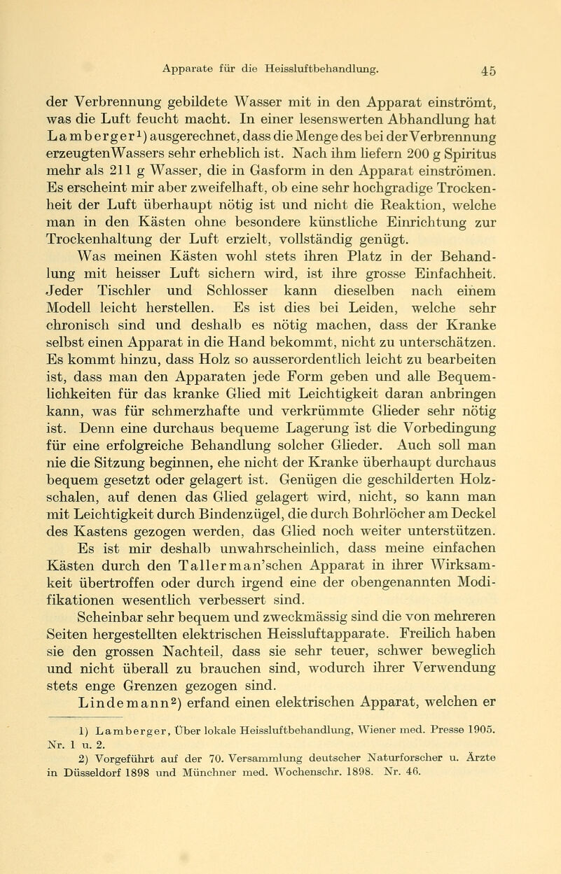 der Verbrennung gebildete Wasser mit in den Apparat einströmt, was die Luft feucht macht. In einer lesenswerten Abhandlung hat Lambergeri) ausgerechnet, dass die Menge des bei der Verbrennung erzeugten Wassers sehr erheblich ist. Nach ihm hefern 200 g Spiritus mehr als 211 g Wasser, die in Gasform in den Apparat einströmen. Es erscheint mir aber zweifelhaft, ob eine sehr hochgradige Trocken- heit der Luft überhaupt nötig ist und nicht die Reaktion, welche man in den Kästen ohne besondere künstliche Einrichtung zur Trockenhaltung der Luft erzielt, vollständig genügt. Was meinen Kästen wohl stets ihren Platz in der Behand- lung mit heisser Luft sichern wird, ist ihre grosse Einfachheit. Jeder Tischler und Schlosser kann dieselben nach einem Modell leicht herstellen. Es ist dies bei Leiden, welche sehr chronisch sind und deshalb es nötig machen, dass der Kranke selbst einen Apparat in die Hand bekommt, nicht zu unterschätzen. Es kommt hinzu, dass Holz so ausserordentlich leicht zu bearbeiten ist, dass man den Apparaten jede Form geben und alle Bequem- lichkeiten für das kranke Glied mit Leichtigkeit daran anbringen kann, was für schmerzhafte und verkrümmte Gheder sehr nötig ist. Denn eine durchaus bequeme Lagerung ist die Vorbedingung für eine erfolgreiche Behandlung solcher Gheder. Auch soU man nie die Sitzung beginnen, ehe nicht der Kranke überhaupt durchaus bequem gesetzt oder gelagert ist. Genügen die geschilderten Holz- schalen, auf denen das Glied gelagert wird, nicht, so kann man mit Leichtigkeit durch Bindenzügel, die durch Bohrlöcher am Deckel des Kastens gezogen werden, das Glied noch weiter unterstützen. Es ist mir deshalb unwahrscheinlich, dass meine einfachen Kästen durch den Tallerman'schen Apparat in ihrer Wirksam- keit übertroffen oder durch irgend eine der obengenannten Modi- fikationen wesenthch verbessert sind. Scheinbar sehr bequem und zweckmässig sind die von mehreren Seiten hergestellten elektrischen Heissluftapparate. Freihch haben sie den grossen Nachteil, dass sie sehr teuer, schwer beweghch und nicht überall zu brauchen sind, wodurch ihrer Verwendung stets enge Grenzen gezogen sind. Lindemann^) erfand einen elektrischen Apparat, welchen er 1) Lamberger, Über lokale Heissluftbehandlung, Wiener med. Presse 1905. Nr. 1 u. 2. 2) Vorgeführt aui der 70. Versammliing deutscher Naturforscher u. Ärzte in Düsseldorf 1898 und Münchner med. Wochenschr. 1898. Nr. 46.