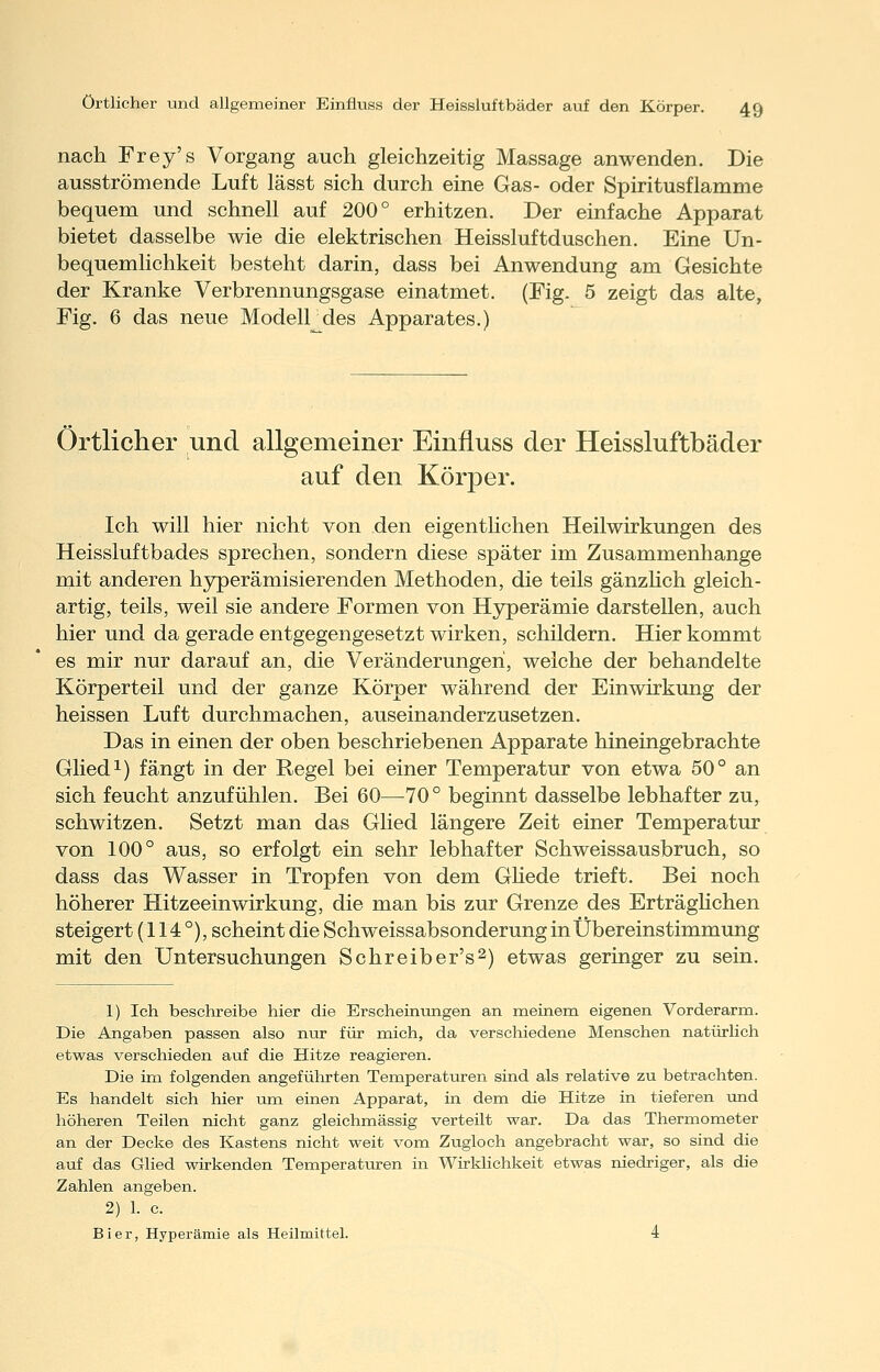 nach Frey's Vorgang auch gleichzeitig Massage anwenden. Die ausströmende Luft lässt sich durch eine Gas- oder Spiritusflamme bequem und schnell auf 200° erhitzen. Der einfache Apparat bietet dasselbe wie die elektrischen Heissluftduschen. Eine Un- bequemlichkeit besteht darin, dass bei Anwendung am Gesichte der Kranke Verbrennungsgase einatmet. (Fig. 5 zeigt das alte, Fig. 6 das neue Modell des Apparates.) Örtlicher und allgemeiner Einfluss der Heissluftbäder auf den Körper. Ich will hier nicht von den eigentlichen Heilwirkungen des Heissluftbades sprechen, sondern diese später im Zusammenhange mit anderen hjrperämisierenden Methoden, die teils gänzhch gleich- artig, teils, weil sie andere Formen von Hyperämie darstellen, auch hier und da gerade entgegengesetzt wirken, schildern. Hier kommt es mir nur darauf an, die Veränderungen, welche der behandelte Körperteil und der ganze Körper während der Einwirkung der heissen Luft durchmachen, auseinanderzusetzen. Das in einen der oben beschriebenen Apparate hineingebrachte Glied 1) fängt in der Regel bei einer Temperatur von etwa 50° an sich feucht anzufühlen. Bei 60—70° beginnt dasselbe lebhafter zu, schwitzen. Setzt man das Glied längere Zeit einer Temperatur von 100° aus, so erfolgt ein sehr lebhafter Schweissausbruch, so dass das Wasser in Tropfen von dem Ghede trieft. Bei noch höherer Hitzeeinwirkung, die man bis zur Grenze des Erträghchen steigert (114°), scheint die Schweissabsonderung in Übereinstimmung mit den Untersuchungen Schreiber's^) etwas geringer zu sein. 1) Ich beschreibe hier die Erscheinungen an meinem eigenen Vorderarm. Die Angaben passen also nur für mich, da verschiedene Menschen natürlich etwas verschieden auf die Hitze reagieren. Die im folgenden angeführten Temperaturen sind als relative zu betrachten. Es handelt sich hier um einen Apparat, in dem die Hitze in tieferen und höheren Teilen nicht ganz gleichmässig verteilt war. Da das Thermometer an der Decke des Kastens nicht weit vom Zugloch angebracht war, so sind die auf das Glied wirkenden Temperaturen in Wirklichkeit etwas niedriger, als die Zahlen angeben. 2) 1. c. Bier, Hyperämie als Heilmittel. 4