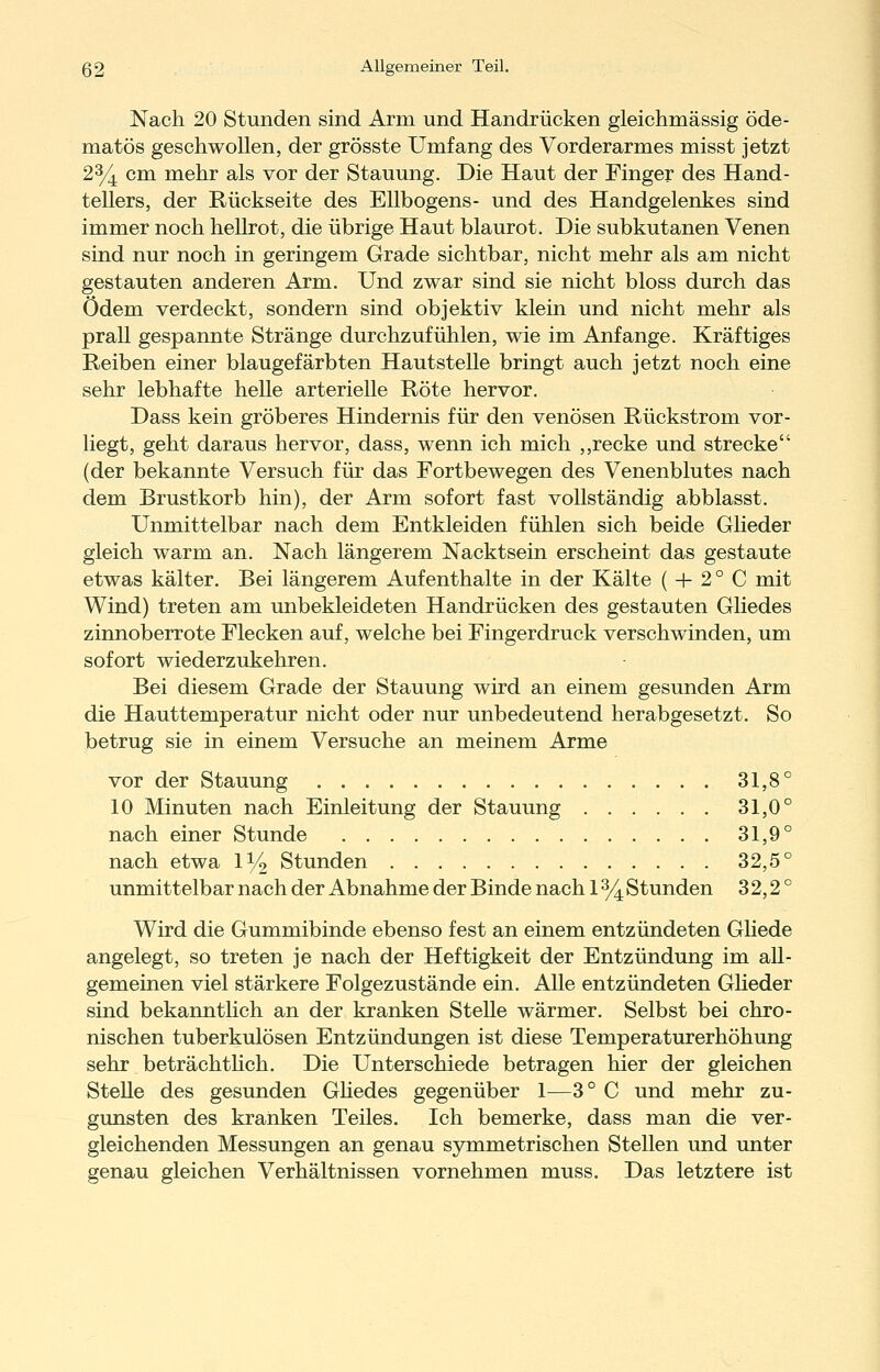 Nach 20 Stunden sind Arm und Handrücken gleichmässig öde- matös geschwollen, der grösste Umfang des Vorderarmes misst jetzt 2y^ cm mehr als vor der Stauung. Die Haut der Finger des Hand- tellers, der Rückseite des Ellbogens- und des Handgelenkes sind immer noch hellrot, die übrige Haut blaurot. Die subkutanen Venen sind nur noch in geringem Grade sichtbar, nicht mehr als am nicht gestauten anderen Arm. Und zwar sind sie nicht bloss durch das ödem verdeckt, sondern sind objektiv klein und nicht mehr als prall gespannte Stränge durchzufühlen, wie im Anfange. Kräftiges Reiben einer blaugefärbten Hautstelle bringt auch jetzt noch eine sehr lebhafte helle arterielle Röte hervor. Dass kein gröberes Hindernis für den venösen Rückstrom vor- liegt, geht daraus hervor, dass, wenn ich mich ,,recke und strecke (der bekannte Versuch für das Fortbewegen des Venenblutes nach dem Brustkorb hin), der Arm sofort fast vollständig abblasst. Unmittelbar nach dem Entkleiden fühlen sich beide Glieder gleich warm an. Nach längerem Nacktsein erscheint das gestaute etwas kälter. Bei längerem Aufenthalte in der Kälte ( + 2° C mit Wind) treten am unbekleideten Handrücken des gestauten Gliedes zinnoberrote Flecken auf, welche bei Fingerdruck verschwinden, um sofort wiederzukehren. Bei diesem Grade der Stauung wird an einem gesunden Arm die Hauttemperatur nicht oder nur unbedeutend herabgesetzt. So betrug sie in einem Versuche an meinem Arme vor der Stauung 31,8° 10 Minuten nach Einleitung der Stauung 31,0° nach einer Stunde 31,9° nach etwa l^/g. Stunden 32,5° unmittelbar nach der Abnahme der Binde nach 1 y^ Stunden 32,2° Wird die Gummibinde ebenso fest an einem entzündeten Ghede angelegt, so treten je nach der Heftigkeit der Entzündung im all- gemeinen viel stärkere Folgezustände ein. Alle entzündeten GUeder sind bekanntlich an der kranken Stelle wärmer. Selbst bei chro- nischen tuberkulösen Entzündungen ist diese Temperaturerhöhung sehr beträchthch. Die Unterschiede betragen hier der gleichen Stelle des gesunden Ghedes gegenüber 1^—3° C und mehr zu- gunsten des kranken Teiles. Ich bemerke, dass man die ver- gleichenden Messungen an genau symmetrischen Stellen und unter genau gleichen Verhältnissen vornehmen muss. Das letztere ist