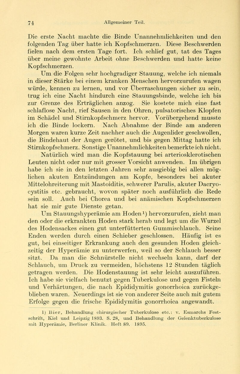 Die erste Nacht machte die Binde Unannehmhchkeiten und den folgenden Tag über hatte ich Kopfschmerzen. Diese Beschwerden fielfen nach dem ersten Tage fort. Ich schhef gut, tat des Tages über meine gewohnte Arbeit ohne Beschwerden und hatte keine Kopfschmerzen. Um die Folgen sehr hochgradiger Stauung, welche ich niemals in dieser Stärke bei einem kranken Menschen hervorzurufen wagen würde, kennen zu lernen, und vor Überraschungen sicher zu sein, trug ich eine Nacht hindurch eine Stauungsbinde, welche ich bis zur Grenze des Erträghchen anzog. Sie kostete mich eine fast schlaflose Nacht, rief Sausen in den Ohren, pulsatorisches Klopfen im Schädel und Stirnkopfschmerz hervor. Vorübergehend musste ich die Binde lockern. Nach Abnahme der Binde am anderen Morgen waren kurze Zeit nachher auch die Augenlider geschwollen, die Bindehaut der Augen gerötet, und bis gegen Mittag hatte ich Stirnkopfschmerz. Sonstige Unannehmlichkeiten bemerkte ich nicht. NatürHch wird man die Kopfstauung bei arteriosklerotischen Leuten nicht oder nur mit grosser Vorsicht anwenden. Im übrigen habe ich sie in den letzten Jahren sehr ausgiebig bei allen mög- lichen akuten Entzündungen am Kopfe, besonders bei akuter Mittelohreiterung mit Mastoiditis, schwerer Parulis, akuter Dacryo- cystitis etc. gebraucht, wovon später noch ausführlich die Rede sein soll. Auch bei Chorea und bei anämischen Kopfschmerzen hat sie mir gute Dienste getan. Um Stauungshyperämie am Hoden i) hervorzurufen, zieht man den oder die erkrankten Hoden stark herab und legt um die Wurzel des Hodensackes einen gut unterfütterten Gummischlauch. Seine Enden werden durch einen Schieber geschlossen. Häufig ist es gut, bei einseitiger Erkrankung auch den gesunden Hoden gleich- zeitig der Hyperämie zu unterwerfen, weil so der Schlauch besser sitzt. Da man die Schnürstelle nicht wechseln kann, darf der Schlauch, um Druck zu vermeiden, höchstens 12 Stunden täglich getragen werden. Die Hodenstauung ist sehr leicht auszuführen. Ich habe sie vielfach benutzt gegen Tuberkulose und gegen Fisteln und Verhärtungen, die nach Epididymitis gonorrhoica zurückge- bheben waren. Neuerdings ist sie von anderer Seite auch mit gutem Erfolge gegen die frische Epididymitis gonorrhoica angewandt. 1) Bier, Behandlung chirurgischer Tuberkulose etc.: v. Esmarchs Fest- schrift, Kiel und Leipzig 1893. S. 28, und Behandlung der Gelenktuberkulose mit Hyperämie, Berliner Klinik. Heft 89. 1895.