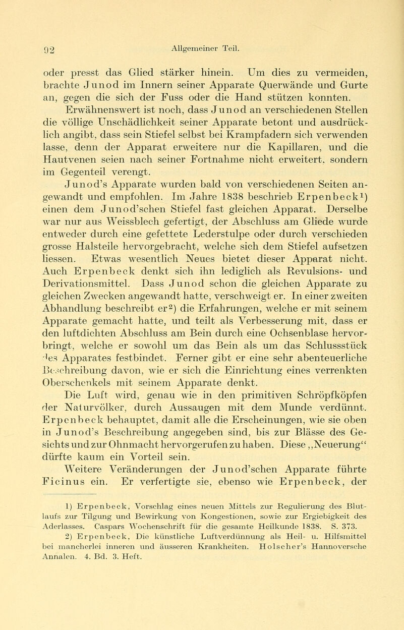 oder presst das Glied stärker hinein. Um dies zu vermeiden, brachte Junod im Innern seiner Apparate Querwände und Gurte an, gegen die sich der Fuss oder die Hand stützen konnten. Erwähnenswert ist noch, dass Junod an verschiedenen Stellen die völlige UnschädHchkeit seiner Apparate betont und ausdrück- lich angibt, dass sein Stiefel selbst bei Krampfadern sich verwenden lasse, denn der Apparat erweitere nur die Kapillaren, und die Hautvenen seien nach seiner Fortnahme nicht erweitert, sondern im Gegenteil verengt. Junod's Apparate wurden bald von verschiedenen Seiten an- gewandt und empfohlen. Im Jahre 1838 beschrieb Erpenbecki) einen dem Junod'schen Stiefel fast gleichen Apparat. Derselbe war nur aus Weissblech gefertigt, der Abschluss am GKede wurde entweder durch eine gefettete Lederstulpe oder durch verschieden grosse Halsteile hervorgebracht, welche sich dem Stiefel aufsetzen Hessen. Etwas wesentlich Neues bietet dieser Apparat nicht. Auch Erpenbeck denkt sich ihn lediglich als Revulsions- und Derivationsmittel. Dass Junod schon die gleichen Apparate zu gleichen Zwecken angewandt hatte, verschweigt er. In einer zweiten Abhandlung beschreibt er 2) die Erfahrungen, welche er mit seinem Apparate gemacht hatte, und teilt als Verbesserung mit, dass er den luftdichten Abschluss am Bein durch eine Ochsenblase hervor- bringt, welche er sowohl um das Bein als um das Schlussstück -'es Apparates festbindet. Ferner gibt er eine sehr abenteuerliche Beschreibung davon, wie er sich die Einrichtung eines verrenkten Oberschenkels mit seinem Apparate denkt. Die Luft wird, genau wie in den primitiven Schröpfköpfen der Naturvölker, durch Aussaugen mit dem Munde verdünnt. Erpenbeck behauptet, damit alle die Erscheinungen, wie sie oben in Junod's Beschreibung angegeben sind, bis zur Blässe des Ge- sichts und zur Ohnmacht hervorgerufen zu haben. Diese ,,Neuerung dürfte kaum ein Vorteil sein. Weitere Veränderungen der Junod'schen Apparate führte Ficinus ein. Er verfertigte sie, ebenso wie Erpenbeck, der 1) Erpenbeck, Vorschlag eines neuen Mittels zur Regulierung des Blut- laufs zur Tilgung und Bewirkung von Kongestionen, sowie zur Ergiebigkeit des Aderlasses. Caspars Wochenschrift für die gesamte Heilkunde 1838. S. 373. 2) Erpenbeck, Die künstliche Luftverdünnung als Heil- u. Hilfsmittel bei mancherlei inneren und äusseren Krankheiten. Holscher's Hannoversche Annalen. 4. Bd. 3. Heft.