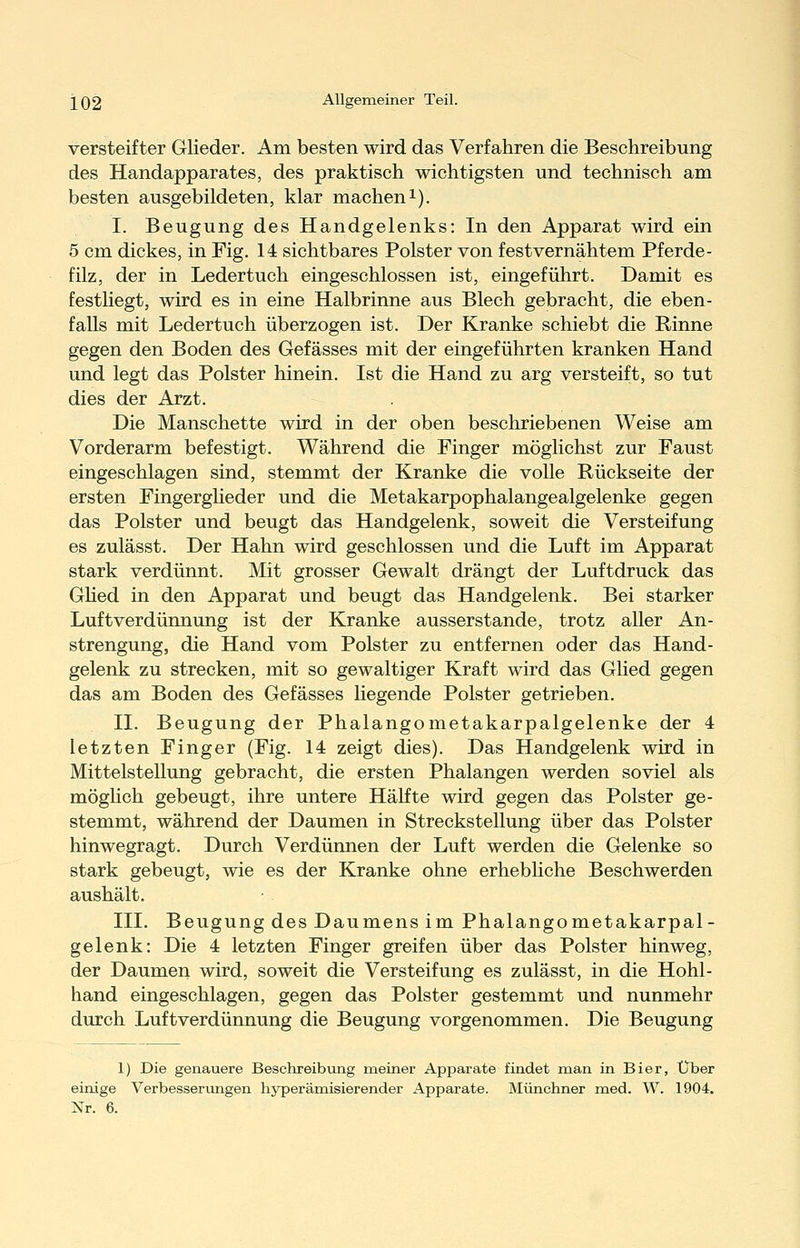 versteifter Glieder. Am besten wird das Verfahren die Beschreibung des Handapparates, des praktisch wichtigsten und technisch am besten ausgebildeten, klar macheni). I. Beugung des Handgelenks: In den Apparat wird ein 5 cm dickes, in Fig. 14 sichtbares Polster von festvernähtem Pferde- filz, der in Ledertuch eingeschlossen ist, eingeführt. Damit es festliegt, wird es in eine Halbrinne aus Blech gebracht, die eben- falls mit Ledertuch überzogen ist. Der Kranke schiebt die Rinne gegen den Boden des Gefässes mit der eingeführten kranken Hand und legt das Polster hinein. Ist die Hand zu arg versteift, so tut dies der Arzt. Die Manschette wird in der oben beschriebenen Weise am Vorderarm befestigt. Während die Finger möglichst zur Faust eingeschlagen sind, stemmt der Kranke die volle Rückseite der ersten FingergHeder und die Metakarpophalangealgelenke gegen das Polster und beugt das Handgelenk, soweit die Versteifung es zulässt. Der Hahn wird geschlossen und die Luft im Apparat stark verdünnt. Mit grosser Gewalt drängt der Luftdruck das GHed in den Apparat und beugt das Handgelenk. Bei starker Luftverdünnung ist der Kranke ausserstande, trotz aller An- strengung, die Hand vom Polster zu entfernen oder das Hand- gelenk zu strecken, mit so gewaltiger Kraft wird das Glied gegen das am Boden des Gefässes liegende Polster getrieben. IL Beugung der Phalangometakarpalgelenke der 4 letzten Finger (Fig. 14 zeigt dies). Das Handgelenk wird in Mittelstellung gebracht, die ersten Phalangen werden soviel als möghch gebeugt, ihre untere Hälfte wird gegen das Polster ge- stemmt, während der Daumen in Streckstellung über das Polster hinwegragt. Durch Verdünnen der Luft werden die Gelenke so stark gebeugt, wie es der Kranke ohne erhebhche Beschwerden aushält. III. Beugung des Daumens im Phalangometakarpal- gelenk: Die 4 letzten Finger greifen über das Polster hinweg, der Daumen wird, soweit die Versteifung es zulässt, in die Hohl- hand eingeschlagen, gegen das Polster gestemmt und nunmehr durch Luftverdünnung die Beugung vorgenommen. Die Beugung 1) Die genauere Beschreibung meiner Apparate findet man in Bier, Über einige Verbesserungen hyperämisierender Apparate. Münchner med. W. 1904.