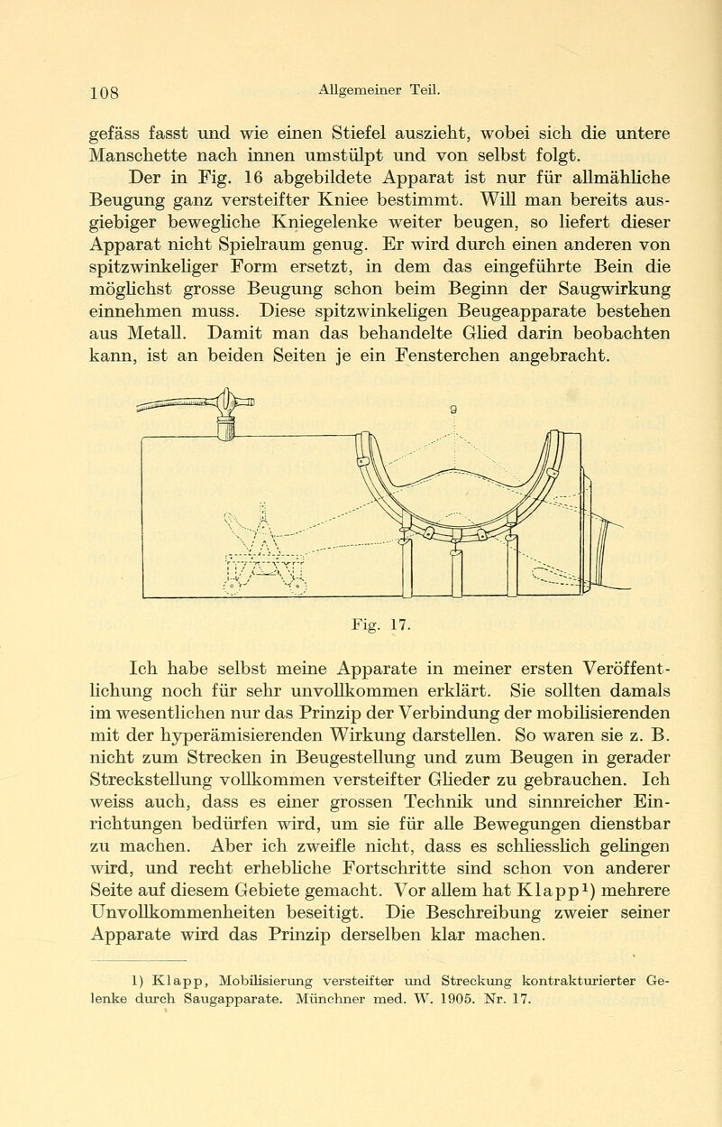 gefäss fasst und wie einen Stiefel auszieht, wobei sich die untere Manschette nach innen umstülpt und von selbst folgt. Der in Fig. 16 abgebildete Apparat ist nur für allmähliche Beugung ganz versteifter Kniee bestimmt. Will man bereits aus- giebiger bewegHche Kniegelenke weiter beugen, so liefert dieser Apparat nicht Spielraum genug. Er wird durch einen anderen von spitzwinkehger Form ersetzt, in dem das eingeführte Bein die möghchst grosse Beugung schon beim Beginn der Saugwirkung einnehmen muss. Diese spitzwinkeligen Beugeapparate bestehen aus Metall. Damit man das behandelte Glied darin beobachten kann, ist an beiden Seiten je ein Fensterchen angebracht. Fig. 17. Ich habe selbst meine Apparate in meiner ersten Veröffent- lichung noch für sehr unvollkommen erklärt. Sie sollten damals im wesentlichen nur das Prinzip der Verbindung der mobihsierenden mit der hyperämisierenden Wirkung darstellen. So waren sie z. B. nicht zum Strecken in Beugestellung und zum Beugen in gerader Streckstellung vollkommen versteifter GHeder zu gebrauchen. Ich weiss auch, dass es einer grossen Technik und sinnreicher Ein- richtungen bedürfen wird, um sie für alle Bewegungen dienstbar zu machen. Aber ich zweifle nicht, dass es schhesshch gehngen wird, und recht erhebhche Fortschritte sind schon von anderer Seite auf diesem Gebiete gemacht. Vor aUem hat Klappt) mehrere Unvollkommenheiten beseitigt. Die Beschreibung zweier seiner Apparate wird das Prinzip derselben klar machen. 1) Klapp, Mobilisierung versteifter vmd Streckizng kontrakturierter Ge- lenke durch Saugapparate. Münchner med. W. 1905. Nr. 17.