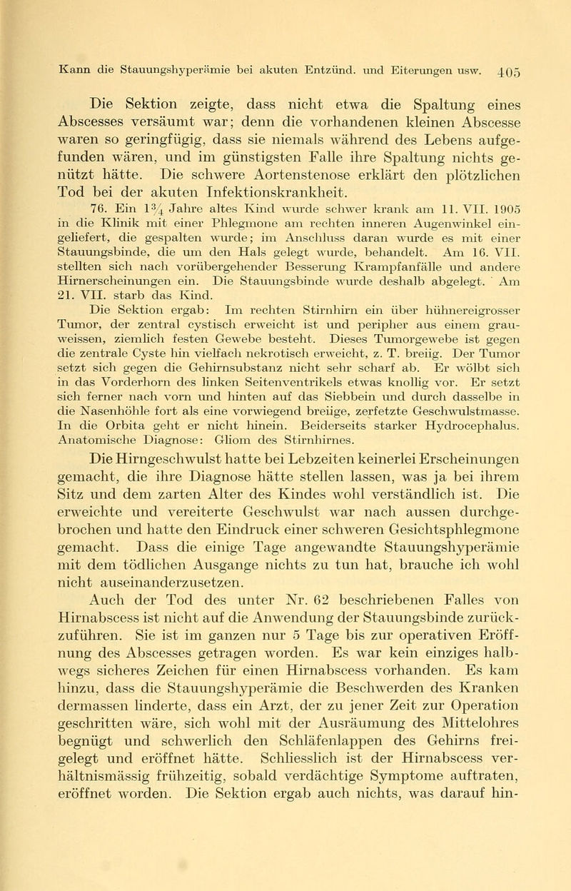 i Die Sektion zeigte, dass nicht etwa die Spaltung eines Abscesses versäumt war; denn die vorhandenen kleinen Abscesse waren so geringfügig, dass sie niemals während des Lebens aufge- funden wären, und im günstigsten Falle ihre Spaltung nichts ge- nützt hätte. Die schwere Aortenstenose erklärt den plötzlichen Tod bei der akuten Infektionskrankheit. 76. Ein 134 Jahre altes Kind wiirde schwer krank am 11. VII. 1905 in die Klinik mit einer Phlegmone am rechten inneren Augenwinkel ein- geliefert, die gespalten wTirde; im Anschluss daran wurde es mit einer Stauungsbinde, die um den Hals gelegt wurde, behandelt. Am 16. VII. stellten sich nach vorübergehender Besserung Krampfanfälle und andere Hirnerscheinungen ein. Die Stauungsbinde wurde deshalb abgelegt. ' Am 21. VII. starb das Kind. Die Sektion ergab: Im rechten Stirnhirn ein über hühnereigrosser Tumor, der zentral cystisch erweicht ist und peripher aus einem grau- weissen, ziemlich festen Gewebe besteht. Dieses Tumorgewebe ist gegen die zentrale Cyste hin vielfach nekrotisch erweicht, z. T. breiig. Der Tumor setzt sich gegen die Gehirnsubstanz nicht sehr scharf ab. Er wölbt sich in das Vorderhorn des linken Seitenventrikels etwas knollig vor. Er setzt sich ferner nach vorn und hinten auf das Siebbein und durch dasselbe in die Nasenhöhle fort als eine vorwiegend breiige, zerfetzte Geschwulstmasse. In die Orbita geht er nicht hinein. Beiderseits starker Hydrocephalus. Anatomische Diagnose: Gliom des Stirnhirnes. Die Hirngeschwulst hatte bei Lebzeiten keinerlei Erscheinungen gemacht, die ihre Diagnose hätte stellen lassen, was ja bei ihrem Sitz und dem zarten Alter des Kindes wohl verständlich ist. Die erweichte und vereiterte Geschwulst war nach aussen durchge- brochen und hatte den Eindruck einer schweren Gesichtsphlegmone gemacht. Dass die einige Tage angewandte Stauungshyperämie mit dem tödlichen Ausgange nichts zu tun hat, brauche ich wohl nicht auseinanderzusetzen. Auch der Tod des unter Nr. 62 beschriebenen Falles von Hirnabscess ist nicht auf die Anwendung der Stauungsbinde zurück- zuführen. Sie ist im ganzen nur 5 Tage bis zur operativen Eröff- nung des Abscesses getragen worden. Es war kein einziges halb- wegs sicheres Zeichen für einen Hirnabscess vorhanden. Es kam hinzu, dass die Stauungshyperämie die Beschwerden des Kranken dermassen linderte, dass ein Arzt, der zu jener Zeit zur Operation geschritten wäre, sich wohl mit der AuvSräumung des Mittelohres begnügt und schwerlich den Schläfenlappen des Gehirns frei- gelegt und eröffnet hätte. Schliesslich ist der Hirnabscess ver- hältnismässig frühzeitig, sobald verdächtige Symptome auftraten, eröffnet worden. Die Sektion ergab auch nichts, was darauf hin-