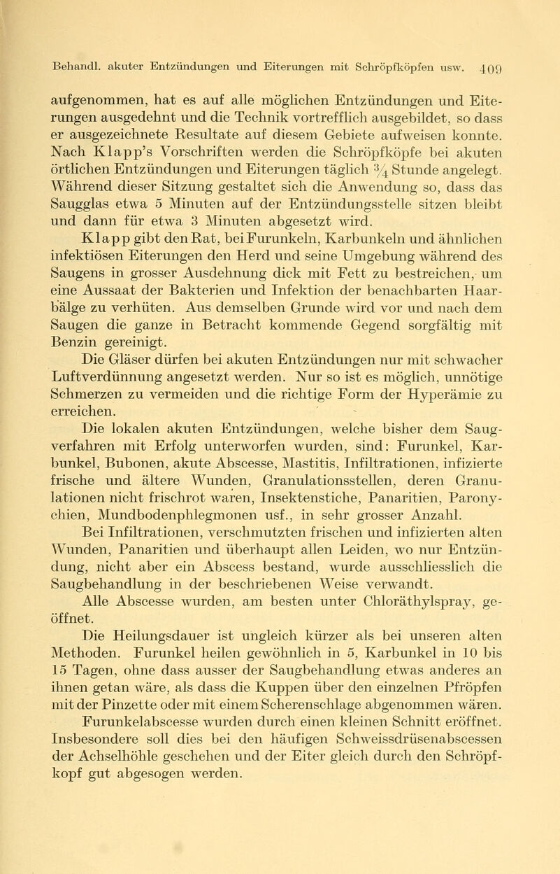aufgenommen, hat es auf alle möglichen Entzündungen und Eite- rungen ausgedehnt und die Technik vortrefflich ausgebildet, so dass er ausgezeichnete Resultate auf diesem Gebiete aufweisen konnte. Nach Klapp's Vorschriften werden die Schröpfköpfe bei akuten örtlichen Entzündungen und Eiterungen täglich % Stunde angelegt. Während dieser Sitzung gestaltet sich die Anwendung so, dass das Saugglas etwa 5 Minuten auf der Entzündungsstelle sitzen bleibt und dann für etwa 3 Minuten abgesetzt wird. Klapp gibt den Rat, bei Furunkeln, Karbunkeln und ähnlichen infektiösen Eiterungen den Herd und seine Umgebung während des Saugens in grosser Ausdehnung dick mit Fett zu bestreichen, um eine Aussaat der Bakterien und Infektion der benachbarten Haar- balge zu verhüten. Aus demselben Grunde wird vor und nach dem Saugen die ganze in Betracht kommende Gegend sorgfältig mit Benzin gereinigt. Die Gläser dürfen bei akuten Entzündungen nur mit schwacher Luft Verdünnung angesetzt werden. Nur so ist es möglich, unnötige Schmerzen zu vermeiden und die richtige Form der Hyperämie zu erreichen. Die lokalen akuten Entzündungen, welche bisher dem Saug- verfahren mit Erfolg unterworfen wurden, sind: Furunkel, Kar- bunkel, Bubonen, akute Abscesse, Mastitis, Infiltrationen, infizierte frische und ältere Wunden, Granulationsstellen, deren Granu- lationen nicht frischrot waren, Insektenstiche, Panaritien, Parony- chien, Mundbodenphlegmonen usf., in sehr grosser Anzahl. Bei Infiltrationen, verschmutzten frischen und infizierten alten Wunden, Panaritien und überhaupt allen Leiden, wo nur Entzün- dung, nicht aber ein Abscess bestand, wurde ausschliesslich die Saugbehandlung in der beschriebenen Weise verwandt. Alle Abscesse wurden, am besten unter Chloräthylspray, ge- öffnet. Die Heilungsdauer ist ungleich kürzer als bei unseren alten Methoden. Furunkel heilen gewöhnlich in 5, Karbunkel in 10 bis 15 Tagen, ohne dass ausser der Saugbehandlung etwas anderes an ihnen getan wäre, als dass die Kuppen über den einzelnen Pfropfen mit der Pinzette oder mit einem Scherenschlage abgenommen wären. Furunkelabscesse wurden durch einen kleinen Schnitt eröffnet. Insbesondere soll dies bei den häufigen Schweissdrüsenabscessen der Achselhöhle geschehen und der Eiter gleich durch den Schröpf - kopf gut abgesogen werden.