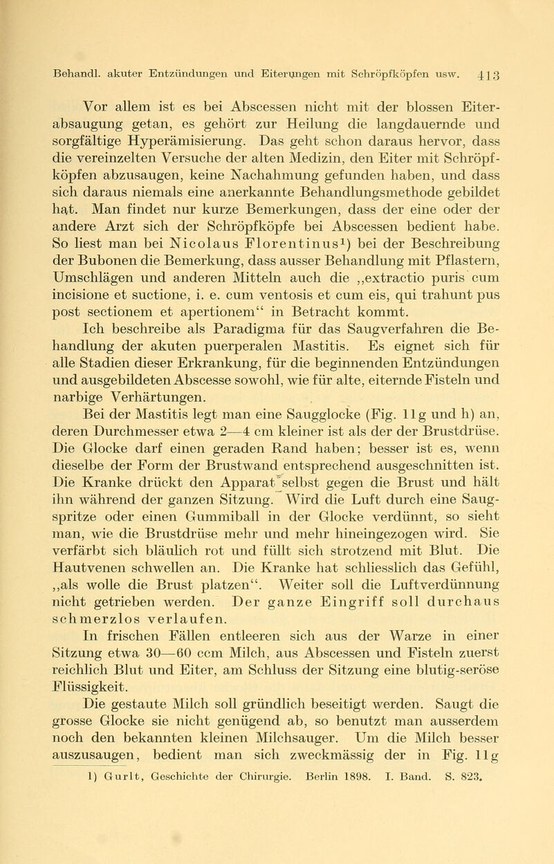 Vor allem ist es bei Abscessen nicht mit der blossen Eiter- absaugung getan, es gehört zur Heilung die langdauernde und sorgfältige Hyperämisierung. Das geht schon daraus hervor, dass die vereinzelten Versuche der alten Medizin, den Eiter mit Schröpf - köpfen abzusaugen, keine Nachahmung gefunden haben, und dass sich daraus niemals eine anerkannte Behandlungsmethode gebildet hat. Man findet nur kurze Bemerkungen, dass der eine oder der andere Arzt sich der Schröpf köpfe bei Abscessen bedient habe. So liest man bei Nicolaus Florentinusi) bei der Beschreibung der Bubonen die Bemerkung, dass ausser Behandlung mit Pflastern, Umschlägen und anderen Mitteln auch die ,,extractio puris cum incisione et suctione, i. e. cum ventosis et cum eis, qui trahunt pus post sectionem et apertionem in Betracht kommt. Ich beschreibe als Paradigma für das Saugverfahren die Be- handlung der akuten puerperalen Mastitis. Es eignet sich für alle Stadien dieser Erkrankung, für die beginnenden Entzündungen und ausgebildeten Abscesse sowohl, wie für alte, eiternde Fisteln und narbige Verhärtungen. Bei der Mastitis legt man eine Saugglocke (Fig. 11g und h) an, deren Durchmesser etwa 2—4 cm kleiner ist als der der Brustdrüse. Die Glocke darf einen geraden Rand haben; besser ist es, wenn dieselbe der Form der Brustwand entsprechend ausgeschnitten ist. Die Kranke drückt den Apparat selbst gegen die Brust und hält ihn während der ganzen Sitzung. Wird die Luft durch eine Saug- spritze oder einen Gummiball in der Glocke verdünnt, so sieht man, wie die Brustdrüse mehr und mehr hineingezogen wird. Sie verfärbt sich bläuhch rot und füllt sich strotzend mit Blut. Die Hautvenen schwellen an. Die Kranke hat schliesslich das Gefühl, ,,als wolle die Brust platzen. Weiter soll die Luft Verdünnung nicht getrieben werden. Der ganze Eingriff soll durchaus schmerzlos verlaufen. In frischen Fällen entleeren sich aus der Warze in einer Sitzung etwa 30—60 ccm Milch, aus Abscessen und Fisteln zuerst reichlich Blut und Eiter, am Schluss der Sitzung eine blutig-seröse Flüssigkeit. Die gestaute Milch soll gründlich beseitigt werden. Saugt die grosse Glocke sie nicht genügend ab, so benutzt man ausserdem noch den bekannten kleinen Milchsauger. Um die Milch besser auszusaugen, bedient man sich zweckmässig der in Fig. 11g