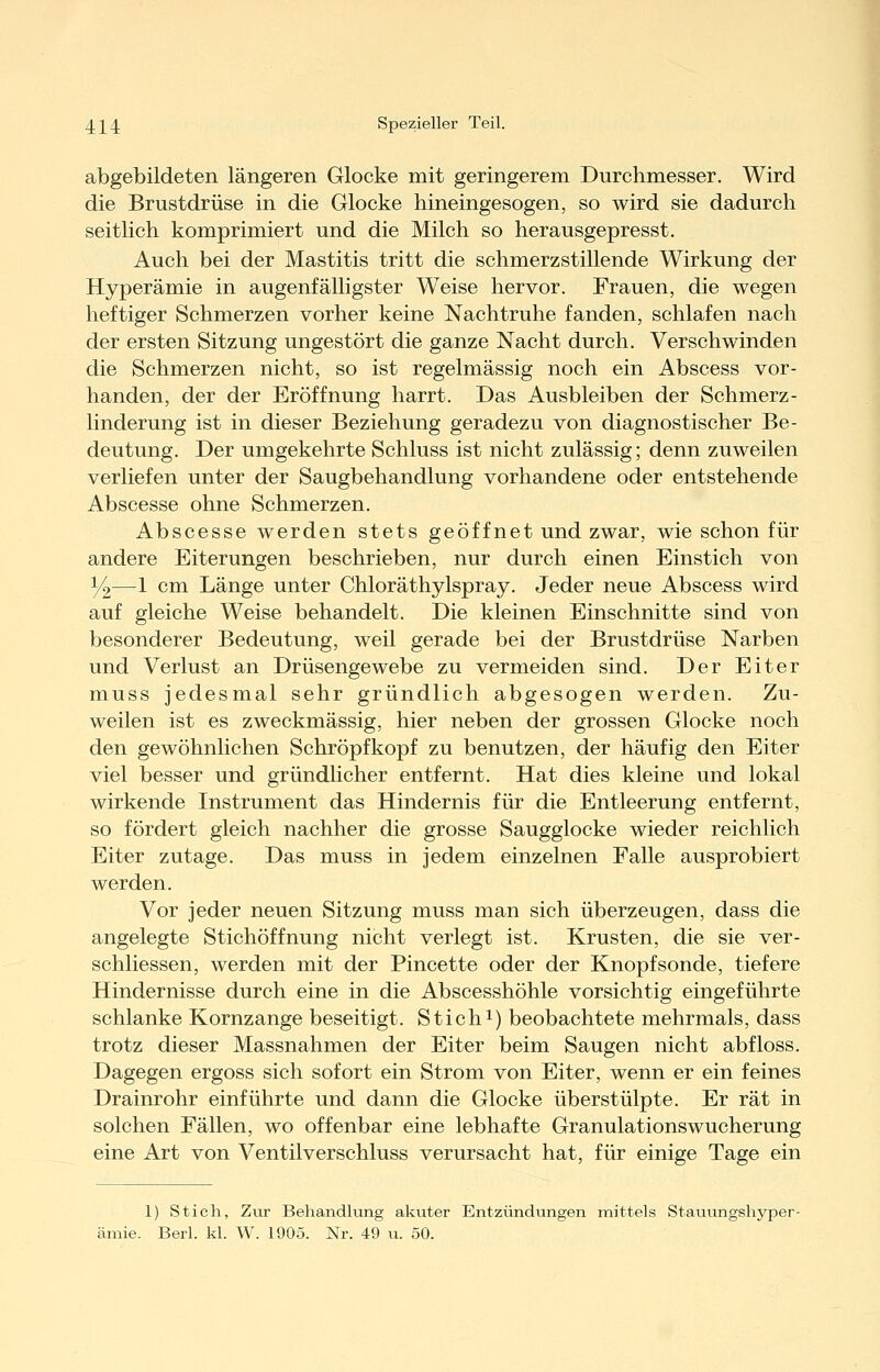 abgebildeten längeren Glocke mit geringerem Durchmesser. Wird die Brustdrüse in die Glocke hineingesogen, so wird sie dadurch seitlich komprimiert und die Milch so herausgepresst. Auch bei der Mastitis tritt die schmerzstillende Wirkung der Hyperämie in augenfälligster Weise hervor. Frauen, die wegen heftiger Schmerzen vorher keine Nachtruhe fanden, schlafen nach der ersten Sitzung ungestört die ganze Nacht durch. Verschwinden die Schmerzen nicht, so ist regelmässig noch ein Abscess vor- handen, der der Eröffnung harrt. Das Ausbleiben der Schmerz- linderung ist in dieser Beziehung geradezu von diagnostischer Be- deutung. Der umgekehrte Schluss ist nicht zulässig; denn zuweilen verliefen unter der Saugbehandlung vorhandene oder entstehende Abscesse ohne Schmerzen. Abscesse werden stets geöffnet und zwar, wie schon für andere Eiterungen beschrieben, nur durch einen Einstich von ^—1 cm Länge unter Chloräthylspray. Jeder neue Abscess wird auf gleiche Weise behandelt. Die kleinen Einschnitte sind von besonderer Bedeutung, weil gerade bei der Brustdrüse Narben und Verlust an Drüsengewebe zu vermeiden sind. Der Eiter muss jedesmal sehr gründlich abgesogen werden. Zu- weilen ist es zweckmässig, hier neben der grossen Glocke noch den gewöhnlichen Schröpf köpf zu benutzen, der häufig den Eiter viel besser und gründlicher entfernt. Hat dies kleine und lokal wirkende Instrument das Hindernis für die Entleerung entfernt, so fördert gleich nachher die grosse Saugglocke wieder reichlich Eiter zutage. Das muss in jedem einzelnen Falle ausprobiert werden. Vor jeder neuen Sitzung muss man sich überzeugen, dass die angelegte Stichöffnung nicht verlegt ist. Krusten, die sie ver- schliessen, werden mit der Pincette oder der Knopfsonde, tiefere Hindernisse durch eine in die Abscesshöhle vorsichtig eingeführte schlanke Kornzange beseitigt. Stichi) beobachtete mehrmals, dass trotz dieser Massnahmen der Eiter beim Saugen nicht abfloss. Dagegen ergoss sich sofort ein Strom von Eiter, wenn er ein feines Drainrohr einführte und dann die Glocke überstülpte. Er rät in solchen Fällen, wo offenbar eine lebhafte Granulationswucherung eine Art von Ventilverschluss verursacht hat, für einige Tage ein 1) Stich, Zur Behandlung akuter Entzündungen mittels Stauungshyper- ämie. Berl. kl. W. 1905. Nr. 49 u. 50.