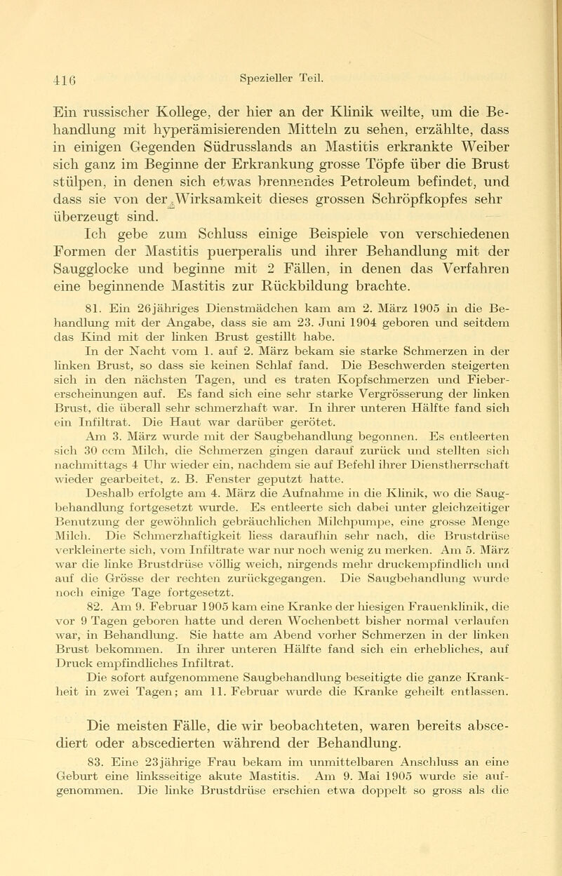 Ein russischer Kollege, der hier an der Klinik weilte, um die Be- handlung mit hjrperämisierenden Mitteln zu sehen, erzählte, dass in einigen Gegenden Südrusslands an Mastitis erkrankte Weiber sich ganz im Beginne der Erkrankung grosse Töpfe über die Brust stülpen, in denen sich etwas brennendes Petroleum befindet, und dass sie von der .Wirksamkeit dieses grossen Schröpfkopfes sehr überzeugt sind. Ich gebe zum Schluss einige Beispiele von verschiedenen Formen der Mastitis puerperalis und ihrer Behandlung mit der Saugglocke und beginne mit 2 Fällen, in denen das Verfahren eine beginnende Mastitis zur Rückbildung brachte. 81. Ein 26jäliriges Dienstmädchen kain am 2. März 1905 in die Be- handlung mit der Angabe, dass sie am 23. Juni 1904 geboren und seitdem das Kind mit der linken Brust gestillt habe. In der Nacht vom 1. auf 2. März bekam sie starke Schmerzen in der linken Brust, so dass sie keinen Schlaf fand. Die Beschwerden steigerten sich in den nächsten Tagen, und es traten Kopfschmerzen und Fieber- erseheinungen auf. Es fand sich eine sehr starke Vergrösserung der linken Brust, die überall selir schmerzhaft war. In ihrer luiteren Hälfte fand sich ein Infiltrat. Die Haut war darüber gerötet. Am 3. März wurde mit der Saugbehandlimg begonnen. Es entleerten sich 30 ccm Milch, die Sclimerzen gingen darauf zurück und stellten sich naclimittags 4 Uhr wieder ein, nachdem sie auf Befehl ihrer Dienstherrschaft wieder gearbeitet, z. B. Fenster geputzt hatte. Deshalb erfolgte am 4. März die Avifnahme in die Klinik, wo die Saug- behandlung fortgesetzt wurde. Es entleerte sich dabei unter gleichzeitiger Benutzung der gewöhnlich gebräuchlichen Milchpumpe, eine grosse Menge Milch. Die Schmerzhaftigkeit Hess daraufhin sehr nach, die Brustdrüse verkleinerte sich, vom Infiltrate war mu' noch wenig zu merken. Am 5. März war die linke Brustdrüse völlig weich, nirgends mehr druckempfind licli und auf die Grösse der rechten zurückgegangen. Die Saugbehandlung wurde noch einige Tage fortgesetzt. 82. Am 9. Februar 1905 kam eine Kranke der hiesigen Frauenklinik, die vor 9 Tagen geboren hatte und deren Wochenbett bisher normal verlaufen war, in Behandlung. Sie hatte am Abend vorher Schmerzen in der linken Brust bekommen. In ihrer unteren Hälfte fand sich ein erhebliches, avif Druck empfindliches Infiltrat. Die sofort aufgenommene Saugbehandlung beseitigte die ganze Krank- heit in zwei Tagen; am 11. Februar wurde die Kranke geheilt entlassen. Die meisten Fälle, die wir beobachteten, waren bereits absce- diert oder abscedierten während der Behandlung. 83. Eine 23jährige Frau bekam im unmittelbaren Anschluss an eine Geburt eine linksseitige akute Mastitis. Am 9. Mai 1905 wui'de sie aiif- genommen. Die linke Brustdrüse erschien etwa dopjoelt so gross als die