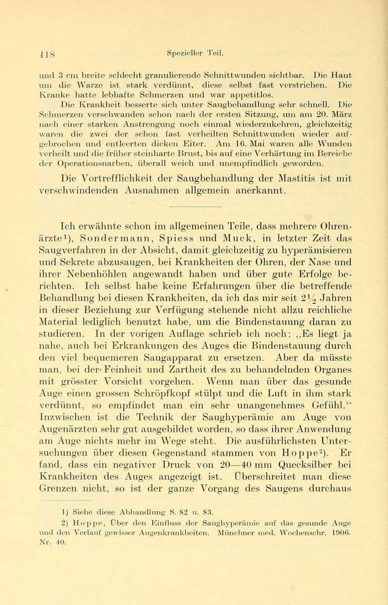 und 3 cixi breite schlecht granulierende Schnittwunden sichtbar. Die Haut um die Warze ist stark verdünnt, diese selbst fast verstrichen. Die Kranke hatte lebhafte Schmerzen und war appetitlos. Die Krankheit besserte sich unter Saugbehandlung sehr schnell. Die Schmerzen verschwanden schon nach der ersten Sitzung, um am 20. März nach einer starken Anstrengung noch einmal wiederzukehren, gleichzeitig waren die zwei der schon fast verheilten Schnittwunden Avieder auf- gebrochen und entleerten dicken Eiter. Am 16. Mai waren alle Wunden verheilt und die früher steinharte Brust, bis auf eine Verhärtung im Bereiche der Operationsnarben, überall weich und unempfindlich geworden. Die Vortrefflichkeit der Saugbehandlung der Mastitis ist mit verschwindenden Ausnahmen allgemein anerkannt. Ich erwähnte schon im allgemeinen Teile, dass mehrere Ohren- ärztei), Sondermann, Spiess und Muck, in letzter Zeit das Saugverfahren in der Absicht, damit gleichzeitig zu hyperämisieren und Sekrete abzusaugen, bei Krankheiten der Ohren, der Nase und ihrer Nebenhöhlen angewandt haben und über gute Erfolge be- richten. Ich selbst habe keine Erfahrungen über die betreffende Behandlung bei diesen Krankheiten, da ich das mir seit 214 Jahren in dieser Beziehung zur Verfügung stehende nicht allzu reichliche Material lediglich benutzt habe, um die Bindenstauung daran zu studieren. In der vorigen Auflage schrieb ich noch: ,,Es liegt ja nahe, auch bei Erkrankungen des Auges die Bindenstauung durch den viel bequemeren Saugapparat zu ersetzen. Aber da müsste man, bei der» Feinheit und Zartheit des zu behandelnden Organes mit grösster Vorsicht vorgehen. Wenn man über das gesunde Auge einen grossen Schröpfkopf stülpt und die Luft in ihm stark verdünnt, so empfindet man ein sehr unangenehmes Gefühl. Inzwischen ist die Technik der Saughyperämie am Auge von Augenärzten sehr gut ausgebildet worden, so dass ihrer Anwendung am Auge nichts mehr im Wege steht. Die ausführlichsten Unter- suchungen über diesen Gegenstand stammen von Hoppe^). Er fand, dass ein negativer Druck von 20—40 mm Quecksilber bei Krankheiten des Auges angezeigt ist. Überschreitet man diese Grenzen nicht, so ist der ganze Vorgang des Saugens durchaus 1) Siehe diese Abhandlung S. 82 11. 8.3. 2) Hoppe, Über den Einfluss der Saugliyperämie auf das gesmide Auge und den Verlauf gewisser Augenkrankheiten. Münchner med. Wochensehr. 190G. Nr. 40.
