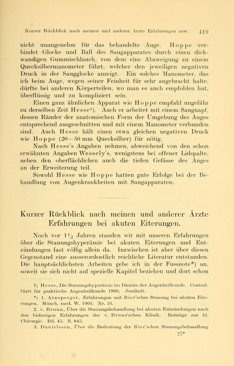 nicht unangenehm für das behandelte Auge. Hoppe ver- bindet Glocke und Ball des Saugapparates durch einen dick- wandigen Gummischlauch, von dem eine Abzweigung zu einem Quecksilbermanometer führt, welcher den jeweiligen negativen Druck in der Saugglocke anzeigt. Ein solches Manometer, das ich beim Auge, Avegen seiner Feinheit für sehr angebracht halte, dürfte bei anderen Körperteilen, wo man es auch empfohlen hat, überflüssig und zu kompliziert sein. Einen ganz ähnlichen Apparat wie Hoppe empfahl ungefähr zu derselben Zeit Hesse^). Auch er arbeitet mit einem Saugnapf, dessen Ränder der anatomischen Form der Umgebung des Auges entsprechend ausgeschnitten und mit einem Manometer verbunden sind. Auch Hesse hält einen etwa gleichen negativen Druck wie Hoppe (20—50 mm Quecksilber) für nötig. Nach Hesse's Angaben nehmen, abweichend von den schon erwähnten Angaben Wessely's, wenigstens bei offener Lidspalte, neben den oberflächlichen auch die tiefen Gefässe des Auges an der Erweiterung teil. Sowohl Hesse wie Hoppe hatten gute Erfolge bei der Be- handlung von Augenkrankheiten mit Saugapparaten. Kurzer Rückblick nach meinen und anderer Ärzte Erfahrungen bei akuten Eiterungen. Noch vor 11/2 Jahren standen wir mit unseren Erfahrungen über die Stauungshyperämie bei akuten Eiterungen und Ent- zündungen fast völlig allein da. Inzwischen ist aber über diesen Gegenstand eine ausserordentlich reichliche Literatur entstanden. Die hauptsächlichsten Arbeiten gebe ich in der Fussnote*) an, soweit sie sich nicht auf spezielle Kapitel beziehen und dort schon 1) Hesse, Die Stauungshyperämie im Dienste der Augenheilkunde. Central- blatt für praktische Augenheilkunde 1906. Juniheft. *) 1. Arnsperger, Erfahrungen mit Bier'scher Stauung bei akuten Eite- rungen. Münch. med. W. 1905. Nr. 51. 2. V. Brunn, Über die Stauungsbehandlung bei akuten Entzündungen nach den bisherigen Erfahrungen der v. Brvins'schen Klinik. Beiträge zur kl. Chirurgie. Bd. 45. S. 845. 3. Danielssen, Über die Bedeutung der Bier'schen Stauungsbehandlung 27*