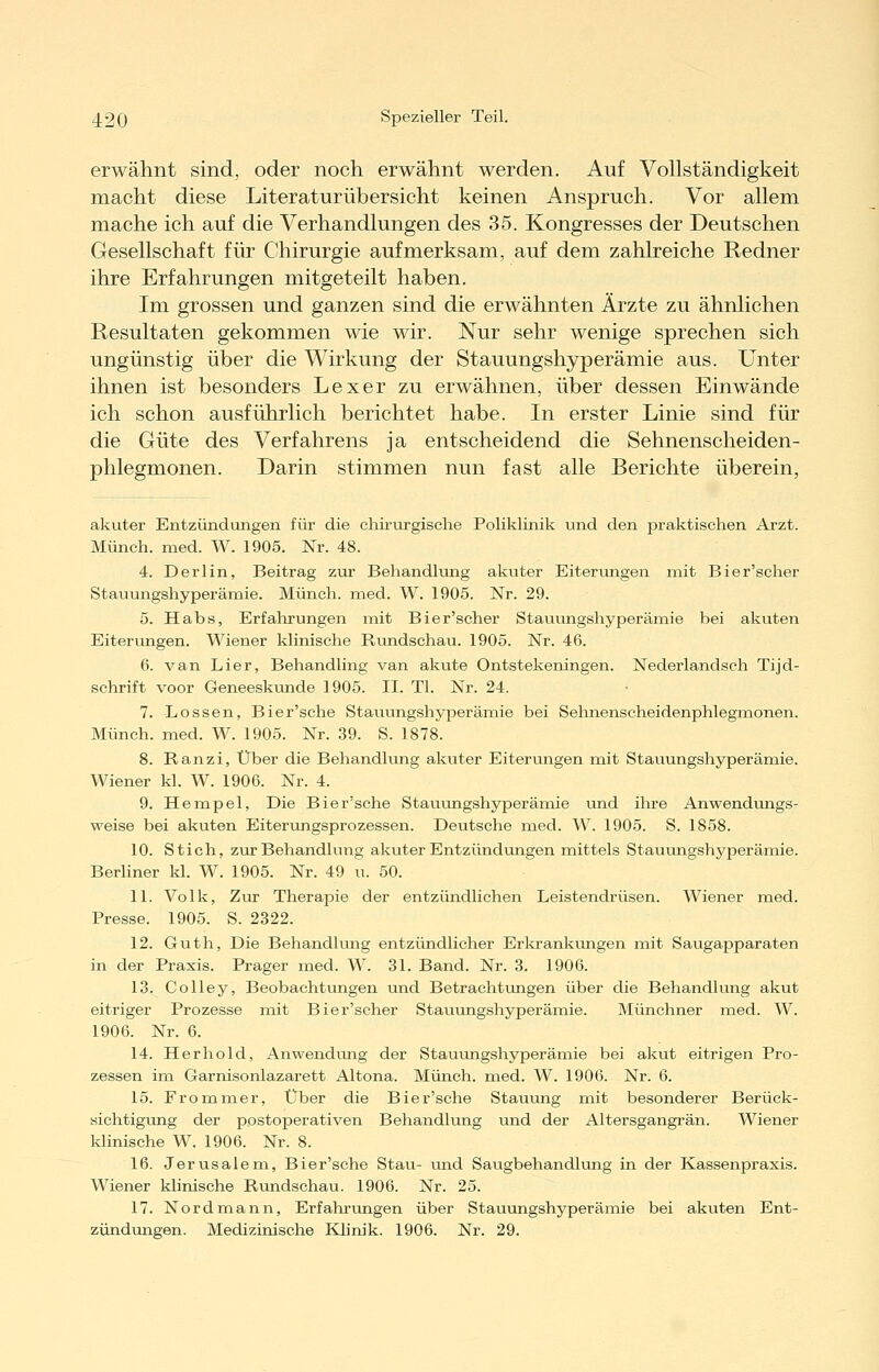 erwähnt sind, oder noch erwähnt werden. Auf Vollständigkeit macht diese Literatur über sieht keinen Anspruch. Vor allem mache ich auf die Verhandlungen des 35. Kongresses der Deutschen Gesellschaft für Chirurgie aufmerksam, auf dem zahlreiche Redner ihre Erfahrungen mitgeteilt haben. Im grossen und ganzen sind die erwähnten Ärzte zu ähnlichen Resultaten gekommen wie wir. Nur sehr wenige sprechen sich ungünstig über die Wirkung der Stauungshyperämie aus. Unter ihnen ist besonders Lex er zu erwähnen, über dessen Einwände ich schon ausführlich berichtet habe. In erster Linie sind für die Güte des Verfahrens ja entscheidend die Sehnenscheiden- phlegmonen. Darin stimmen nun fast alle Berichte überein, akuter Entzündungen für die chirvirgische Poliklinik und den praktischen Arzt. Münch. med. W. 1905. Nr. 48. 4. Derlin, Beitrag zur Behandlving akuter Eiterungen mit Bier'scher Stauungshyperämie. Münch. med. W. 1905. Nr. 29. 5. Habs, Erfahrungen mit Bier'scher Stauungshyperämie bei akuten Eiterungen. Wiener klinische Rundschau. 1905. Nr. 46. 6. van Lier, Behandling van akute Ontstekeningen. Nederlandsch Tijd- schrift voor Geneeskunde 1905. II. Tl. Nr. 24. 7. Lossen, Bier'sche Stauungshyperämie bei Sehnenscheidenphlegmonen. Münch. med. W. 1905. Nr. 39. S. 1878. 8. Ranzi, Über die Behandlung akuter Eiterungen mit Stauungshyperämie. Wiener kl. W. 1906. Nr. 4. 9. Hempel, Die Bier'sche Stauungshyperämie und ihre Anwendungs- weise bei akuten Eiterungsprozessen. Deutsche med. W. 1905. S. 1858. 10. Stich, zur Behandlung akuter Entzündungen mittels Stauimgshyperämie. Berliner kl. W. 1905. Nr. 49 u. 50. 11. Volk, Zur Therapie der entzündlichen Leistendrüsen. Wiener med. Presse. 1905. S. 2322. 12. Guth, Die Behandlung entzündlicher Erlo-anliungen mit Saugapparaten in der Praxis. Prager med. W. 31. Band. Nr. 3. 1906. 13. Colley, Beobachtungen und Betrachtungen über die Behandlung akut eitriger Prozesse mit Bier'scher Stauungshyperämie. Münchner med. W. 1906. Nr. 6. 14. Herhold, Anwendung der Stauungshyperämie bei akut eitrigen Pro- zessen im Garnisonlazarett Altena. Münch. med. W. 1906. Nr. 6. 15. Frommer, Über die Bier'sche Stauung mit besonderer Berück- sichtigung der postoperativen Behandlung und der Altersgangrän. Wiener klinische W. 1906. Nr. 8. 16. Jerusalem, Bier'sche Stau- und Saugbehandlung in der Kassenpraxis. Wiener klinische Rundschau. 1906. Nr. 25. 17. Nordmann, Erfahrungen über Stauungshyperämie bei akuten Ent- zündungen. Medizinische Klinik. 1906. Nr. 29.