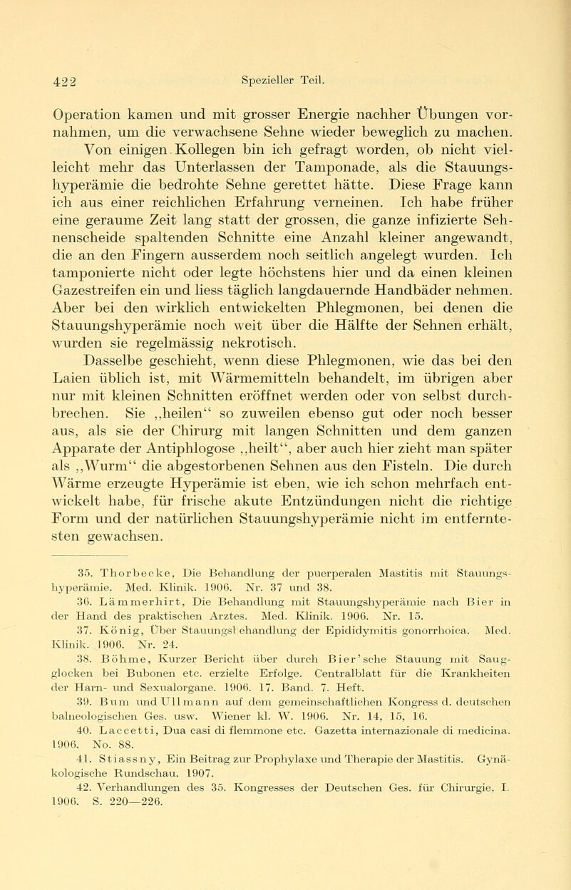 Operation kamen und mit grosser Energie nachher Übungen vor- nahmen, um die verwachsene Sehne wieder beweghch zu machen. Von einigen. Kollegen bin ich gefragt worden, ob nicht viel- leicht mehr das Unterlassen der Tamponade, als die Stauungs- hyperämie die bedrohte Sehne gerettet hätte. Diese Frage kann ich aus einer reichlichen Erfahrung verneinen. Ich habe früher eine geraume Zeit lang statt der grossen, die ganze infizierte Seh- nenscheide spaltenden Schnitte eine Anzahl kleiner angewandt, die an den Fingern ausserdem noch seitlich angelegt wurden. Ich tamponierte nicht oder legte höchstens hier und da einen kleinen Gazestreifen ein und liess täglich langdauernde Handbäder nehmen. Aber bei den wirklich entwickelten Phlegmonen, bei denen die Stauungshyperämie noch weit über die Hälfte der Sehnen erhält, wurden sie regelmässig nekrotisch. Dasselbe geschieht, wenn diese Phlegmonen, wie das bei den Laien üblich ist, mit Wärmemitteln behandelt, im übrigen aber nur mit kleinen Schnitten eröffnet werden oder von selbst durch- brechen. Sie ,,heilen so zuweilen ebenso gut oder noch besser aus, als sie der Chirurg mit langen Schnitten und dem ganzen Apparate der Antiphlogose ,,heilt, aber auch hier zieht man später als ,,Wurm die abgestorbenen Sehnen aus den Fisteln. Die durch Wärme erzeugte Hyperämie ist eben, wie ich schon mehrfach ent- wickelt habe, für frische akute Entzündungen nicht die richtige Form und der natürhchen Stauungshyperämie nicht im entfernte- sten gewachsen. 3.5. Thorbecke, Die Behandlung der puerperalen Mastitis mit Stauungfi- hyperämie. Med. Ivlinik. 1900. Nr. 37 und 38. 36. Lämmerhirt, Die Behandlung mit Stauungshyperämie nach Bier in der Hand des praktischen Arztes. Med. Ivlinik. 1906. Nr. 15. 37. König, Über Stauungsl ehandlung der Epididymitis gonorrhoica. Med. I^inik. 1906. Nr. 24. 38. Böhme, Kurzer Bericht über durch Bier'sehe Staiiung mit Saug- glocken bei Bubonen etc. erzielte Erfolge. Centralblatt für die Kranldieiten der Harn- und Sexualorgane. 1906. 17. Band. 7. Heft. 39. Bum und Ulimann auf dena gemeinschaftlichen Kongress d. deutschen balneologischen Ges. usw. Wiener kl. W. 1906. Nr. 14, 15, 16. 40. Laccetti, Dua casi di flemmone etc. Gazetta internazionale di medicina. 1906. No. 88. 41. Stiass ny, Ein Beitrag zur Prophylaxe und Therapie der Mastitis. Gynä- kologische Rundschau. 1907. 42. Verhandlungen des 35. Kongresses der Deutschen Ges. für Chirurgie, I. 1906. S. 220—226.