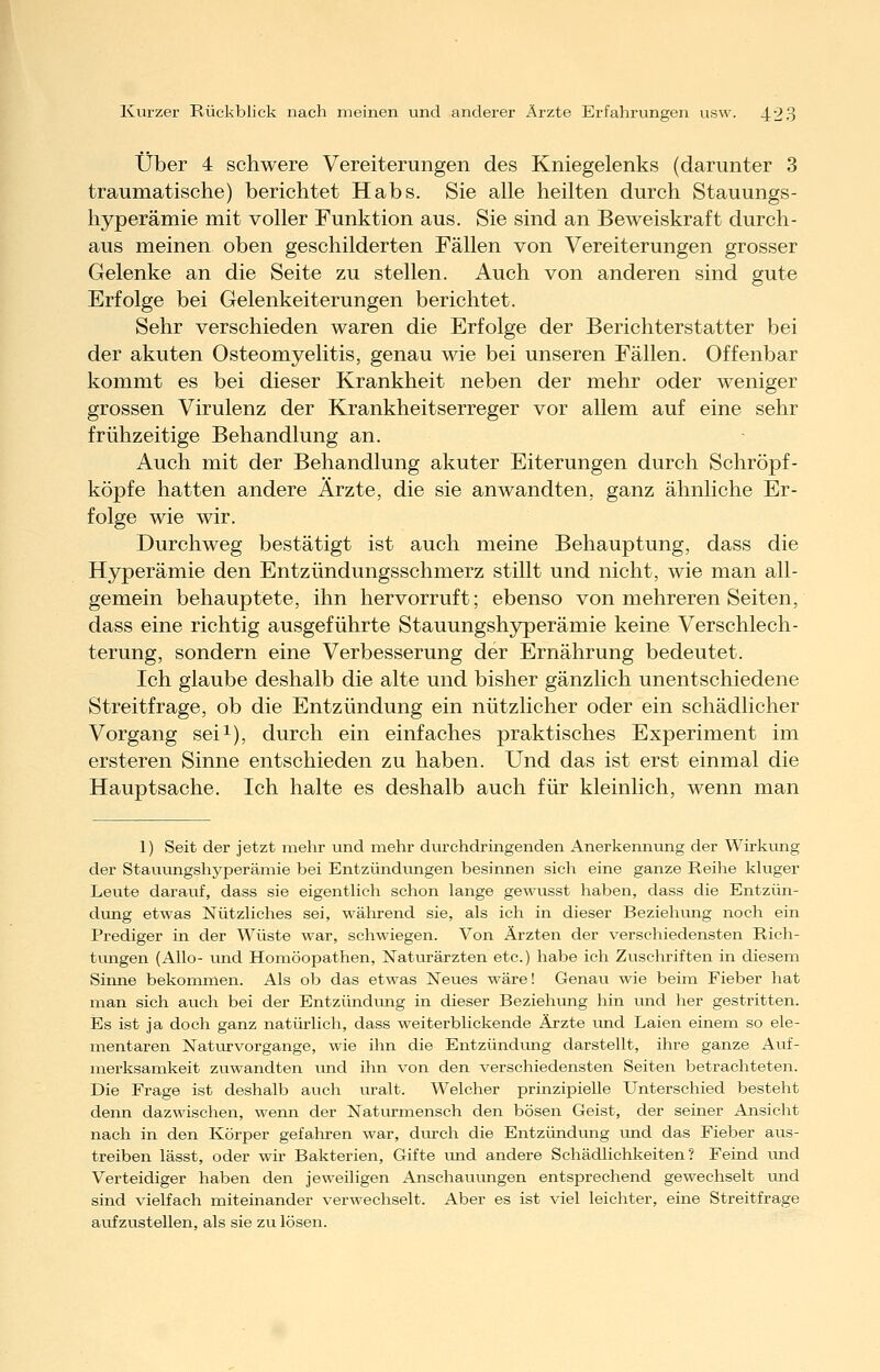 Über 4 schwere Vereiterungen des Kniegelenks (darunter 3 traumatische) berichtet Habs. Sie alle heilten durch Stauungs- hyperämie mit voller Funktion aus. Sie sind an Beweiskraft durch- aus meinen oben geschilderten Fällen von Vereiterungen grosser Gelenke an die Seite zu stellen. Auch von anderen sind gute Erfolge bei Gelenkeiterungen berichtet. Sehr verschieden waren die Erfolge der Berichterstatter bei der akuten Osteomyelitis, genau wie bei unseren Fällen. Offenbar kommt es bei dieser Krankheit neben der mehr oder weniger grossen Virulenz der Krankheitserreger vor allem auf eine sehr frühzeitige Behandlung an. Auch mit der Behandlung akuter Eiterungen durch Schröpf- köpfe hatten andere Ärzte, die sie anwandten, ganz ähnliche Er- folge wie wir. Durchweg bestätigt ist auch meine Behauptung, dass die Hyperämie den Entzündungsschmerz stillt und nicht, wie man all- gemein behauptete, ihn hervorruft; ebenso von mehreren Seiten, dass eine richtig ausgeführte Stauungshyperämie keine Verschlech- terung, sondern eine Verbesserung der Ernährung bedeutet. Ich glaube deshalb die alte und bisher gänzlich unentschiedene Streitfrage, ob die Entzündung ein nützlicher oder ein schädlicher Vorgang sei^), durch ein einfaches praktisches Experiment im ersteren Sinne entschieden zu haben. Und das ist erst einmal die Hauptsache. Ich halte es deshalb auch für kleinlich, wenn man 1) Seit der jetzt mehr und mehr diu'chdringenden Anerkenmuig der Wirkung der Stauungshyperämie bei Entzündungen besinnen sich eine ganze Reihe kluger Leute darauf, dass sie eigentlich schon lange gewusst haben, dass die Entzün- dung etwas Nützliches sei, während sie, als ich in dieser Beziehung noch ein Prediger in der Wüste war, schwiegen. Von Ärzten der verschiedensten Rich- tungen (Allo- vmd Homöopathen, Natiorärzten etc.) habe ich Zuschriften in diesem Sinne bekommen. Als ob das etwas Neues wäre! Genau wie beim Fieber hat man sich auch bei der Entzündiuig in dieser Beziehung hin und her gestritten. Es ist ja doch ganz natürlich, dass weiterblickende Ärzte und Laien einem so ele- mentaren Natuxvorgange, wie ihn die Entzündimg darstellt, ihre ganze Auf- merksamkeit zuwandten und ihn von den verschiedensten Seiten betrachteten. Die Frage ist deshalb auch uralt. Welcher prinzipielle Unterschied besteht denn dazwischen, wenn der Natiu-mensch den bösen Geist, der seiner Ansicht nach in den Körper gefahren war, dm-ch die Entzündung und das Fieber aus- treiben lässt, oder wir Bakterien, Gifte und andere Schädlichkeiten? Feind vmd Verteidiger haben den jeweiligen AnschauLUigen entsprechend gewechselt und sind vielfach miteinander verwechselt. Aber es ist viel leichter, eine Streitfrage aufzustellen, als sie zu lösen.