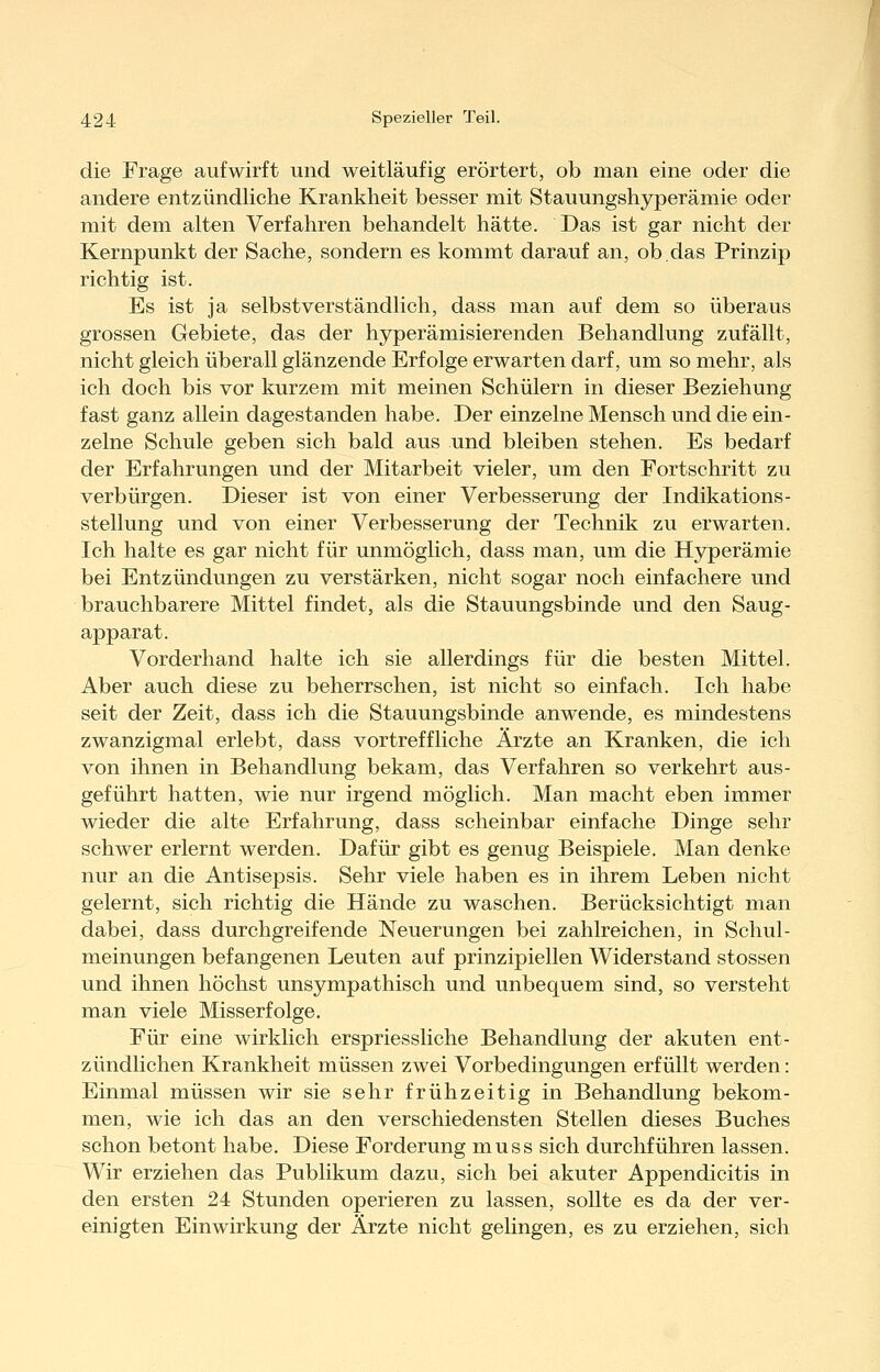 die Frage aufwirft und weitläufig erörtert, ob man eine oder die andere entzündliche Krankheit besser mit Stauungshyperämie oder mit dem alten Verfahren behandelt hätte. Das ist gar nicht der Kernpunkt der Sache, sondern es kommt darauf an, ob.das Prinzip richtig ist. Es ist ja selbstverständlich, dass man auf dem so überaus grossen Gebiete, das der hyperämisierenden Behandlung zufällt, nicht gleich überall glänzende Erfolge erwarten darf, um so mehr, als ich doch bis vor kurzem mit meinen Schülern in dieser Beziehung fast ganz allein dagestanden habe. Der einzelne Mensch und die ein- zelne Schule geben sich bald aus und bleiben stehen. Es bedarf der Erfahrungen und der Mitarbeit vieler, um den Fortschritt zu verbürgen. Dieser ist von einer Verbesserung der Indikations- stellung und von einer Verbesserung der Technik zu erwarten. Ich halte es gar nicht für unmöglich, dass man, um die Hyperämie bei Entzündungen zu verstärken, nicht sogar noch einfachere und brauchbarere Mittel findet, als die Stauungsbinde und den Saug- apparat. Vorderhand halte ich sie allerdings für die besten Mittel. Aber auch diese zu beherrschen, ist nicht so einfach. Ich habe seit der Zeit, dass ich die Stauungsbinde anwende, es mindestens zwanzigmal erlebt, dass vortreffliche Ärzte an Kranken, die ich von ihnen in Behandlung bekam, das Verfahren so verkehrt aus- geführt hatten, wie nur irgend möglich. Man macht eben immer wieder die alte Erfahrung, dass scheinbar einfache Dinge sehr schwer erlernt werden. Dafür gibt es genug Beispiele. Man denke nur an die Antisepsis. Sehr viele haben es in ihrem Leben nicht gelernt, sich richtig die Hände zu waschen. Berücksichtigt man dabei, dass durchgreifende Neuerungen bei zahlreichen, in Schul- meinungen befangenen Leuten auf prinzipiellen Widerstand stossen und ihnen höchst unsympathisch und unbequem sind, so versteht man viele Misserfolge. Für eine wirklich erspriessliche Behandlung der akuten ent- zündlichen Krankheit müssen zwei Vorbedingungen erfüllt werden: Einmal müssen wir sie sehr frühzeitig in Behandlung bekom- men, wie ich das an den verschiedensten Stellen dieses Buches schon betont habe. Diese Forderung muss sich durchführen lassen. Wir erziehen das Publikum dazu, sich bei akuter Appendicitis in den ersten 24 Stunden operieren zu lassen, sollte es da der ver- einigten Einwirkung der Ärzte nicht gelingen, es zu erziehen, sich