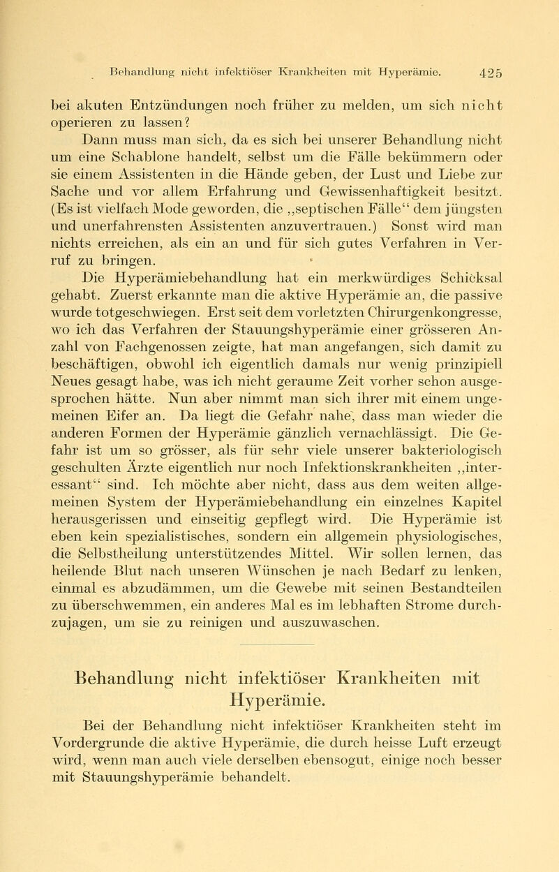 bei akuten Entzündungen noch früher zu melden, um sich nicht operieren zu lassen? Dann muss man sich, da es sich bei unserer Behandlung nicht um eine Schablone handelt, selbst um die Fälle bekümmern oder sie einem Assistenten in die Hände geben, der Lust und Liebe zur Sache und vor allem Erfahrung und Gewissenhaftigkeit besitzt. (Es ist vielfach Mode geworden, die ,,septischen Fälle dem jüngsten und unerfahrensten Assistenten anzuvertrauen.) Sonst wird man nichts erreichen, als ein an und für sich gutes Verfahren in Ver- ruf zu bringen. Die Hyperämiebehandlung hat ein merkwürdiges Schicksal gehabt. Zuerst erkannte man die aktive Hyperämie an, die passive wurde totgeschwiegen. Erst seit dem vorletzten Chirurgenkongresse, wo ich das Verfahren der Stauungshyperämie einer grösseren An- zahl von Fachgenossen zeigte, hat man angefangen, sich damit zu beschäftigen, obwohl ich eigentlich damals nur wenig prinzipiell Neues gesagt habe, was ich nicht geraume Zeit vorher schon ausge- sprochen hätte. Nun aber nimmt man sich ihrer mit einem unge- meinen Eifer an. Da liegt die Gefahr nahe, dass man wieder die anderen Formen der Hyperämie gänzlich vernachlässigt. Die Ge- fahr ist um so grösser, als für sehr viele unserer bakteriologisch geschulten Ärzte eigentlich nur noch Infektionskrankheiten ,,inter- essant sind. Ich möchte aber nicht, dass aus dem weiten allge- meinen System der Hyperämiebehandlung ein einzelnes Kapitel herausgerissen und einseitig gepflegt wird. Die Hyperämie ist eben kein spezialistisches, sondern ein allgemein physiologisches, die Selbstheilung unterstützendes Mittel. Wir sollen lernen, das heilende Blut nach unseren Wünschen je nach Bedarf zu lenken, einmal es abzudämmen, um die Gewebe mit seinen Bestandteilen zu überschwemmen, ein anderes Mal es im lebhaften Strome durch- zujagen, um sie zu reinigen und auszuwaschen. Behandlung nicht infektiöser Krankheiten mit Hyperämie. Bei der Behandlung nicht infektiöser Krankheiten steht im Vordergrunde die aktive Hyperämie, die durch heisse Luft erzeugt wird, wenn man auch viele derselben ebensogut, einige noch besser mit Stauungshyperämie behandelt.