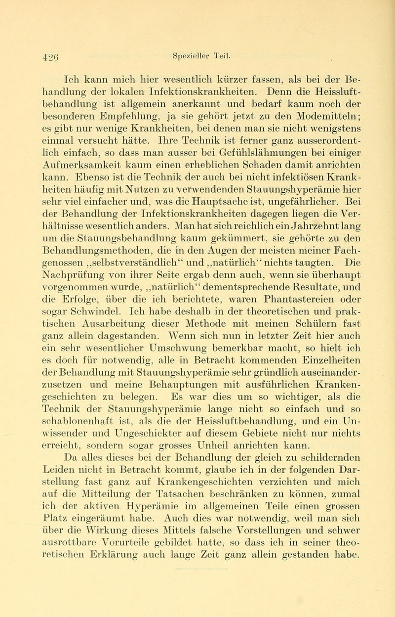 Ich kann mich hier wesentHch kürzer fassen, als bei der Be- handhing der lokalen Infektionskrankheiten, Denn die Heissluft- behandlung ist allgemein anerkannt und bedarf kaum noch der besonderen Empfehlung, ja sie gehört jetzt zu den Modemitteln; es gibt nur wenige Krankheiten, bei denen man sie nicht wenigstens einmal versucht hätte. Ihre Technik ist ferner ganz ausserordent- lich einfach, so dass man ausser bei Gefühlslähmungen bei einiger Aufmerksamkeit kaum einen erheblichen Schaden damit anrichten kann. Ebenso ist die Technik der auch bei nicht infektiösen Krank- heiten häufig mit Nutzen zu verwendenden Stauungshyperämie hier sehr viel einfacher und, was die Hauptsache ist, ungefährlicher. Bei der Behandlung der Infektionskrankheiten dagegen liegen die Ver- hältnisse wesentlich anders. Man hat sich reichlich ein Jahrzehnt lang um die Stauungsbehandlung kaum gekümmert, sie gehörte zu den Behandlungsmethoden, die in den Augen der meisten meiner Fach- genossen ,,selbstverständlich und ,,natürlich nichts taugten. Die Nachprüfung von ihrer Seite ergab denn auch, wenn sie überhaupt vorgenommen wurde, ,,natürlich dementsprechende Resultate, und die Erfolge, über die ich berichtete, waren Phantastereien oder sogar Schwindel. Ich habe deshalb in der theoretischen und prak- tischen Ausarbeitung dieser Methode mit meinen Schülern fast ganz allein dagestanden. Wenn sich nun in letzter Zeit hier auch ein sehr wesentlicher Umschwung bemerkbar macht, so hielt ich es doch für notwendig, alle in Betracht kommenden Einzelheiten der Behandlung mit Stauungshyperämie sehr gründHch auseinander- zusetzen und meine Behauptungen mit ausführlichen Kranken- geschichten zu belegen. Es war dies um so wichtiger, als die Technik der Stauungshyperämie lange nicht so einfach und so schablonenhaft ist, als die der Heissluftbehandlung, und ein Un- wissender und Ungeschickter auf diesem Gebiete nicht nur nichts erreicht, sondern sogar grosses Unheil anrichten kann. Da alles dieses bei der Behandlung der gleich zu schildernden Leiden nicht in Betracht kommt, glaube ich in der folgenden Dar- stellung fast ganz auf Krankengeschichten verzichten und mich auf die Mitteilung der Tatsachen beschränken zu können, zumal ich der aktiven Hyperämie im allgemeinen Teile einen grossen Platz eingeräumt habe. Auch dies war notwendig, weil man sich über die Wirkung dieses Mittels falsche Vorstellungen und schwer ausrottbare Vorurteile gebildet hatte, so dass ich in seiner theo- retischen Erklärung auch lange Zeit ganz allein gestanden habe.