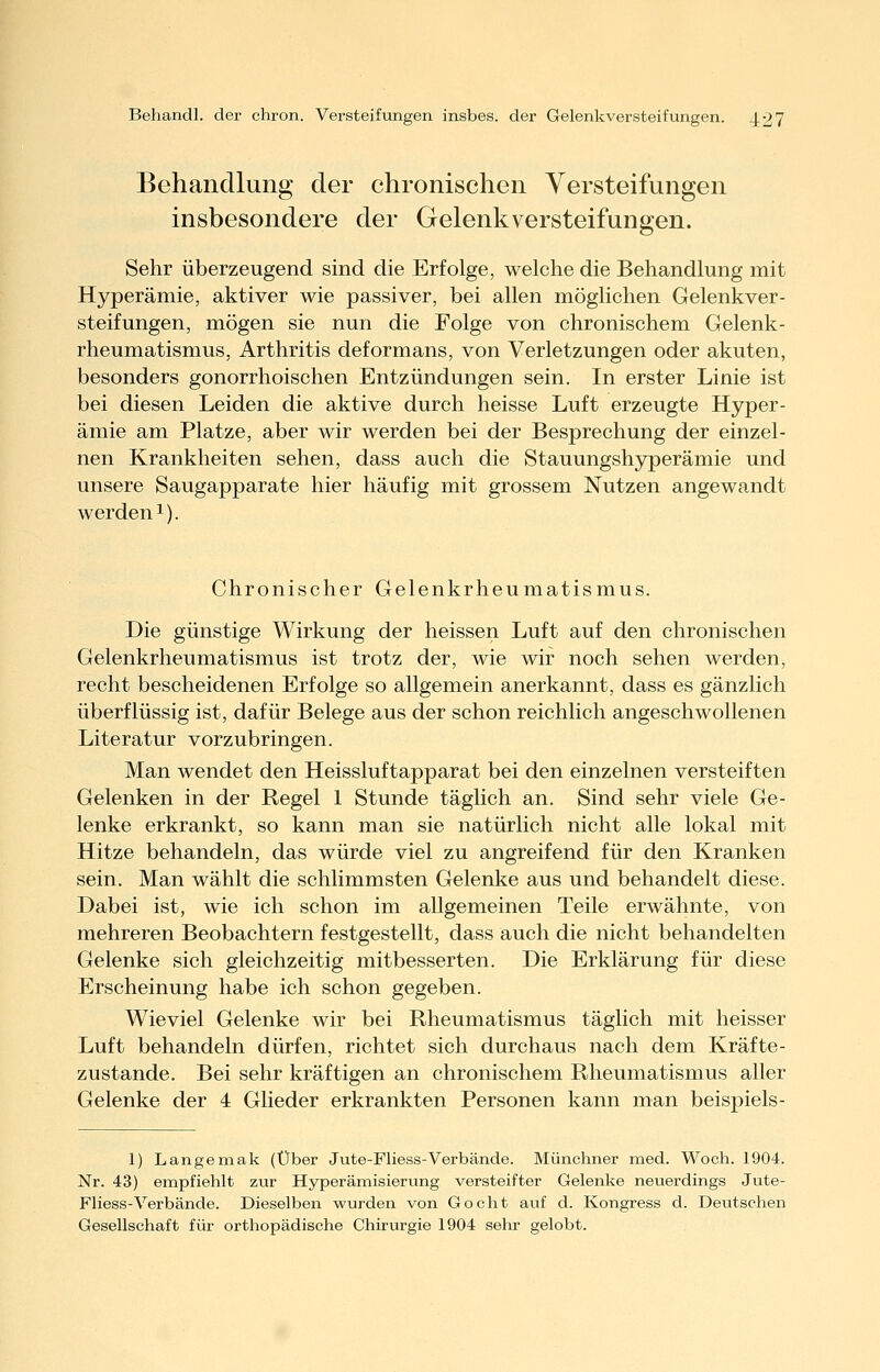 Behandlung der chronischen Versteifungen insbesondere der Gelenk Versteifungen. Sehr überzeugend sind die Erfolge, welche die Behandlung mit Hyperämie, aktiver wie passiver, bei allen möglichen Gelenkver- steifungen, mögen sie nun die Folge von chronischem Gelenk- rheumatismus, Arthritis deformans, von Verletzungen oder akuten, besonders gonorrhoischen Entzündungen sein. In erster Linie ist bei diesen Leiden die aktive durch heisse Luft erzeugte Hyper- ämie am Platze, aber wir werden bei der Besprechung der einzel- nen Krankheiten sehen, dass auch die Stauungshyperämie und unsere Saugapparate hier häufig mit grossem Nutzen angewandt werden 1). Chronischer Gelenkrheumatismus. Die günstige Wirkung der heissen Luft auf den chronischen Gelenkrheumatismus ist trotz der, wie wir noch sehen werden, recht bescheidenen Erfolge so allgemein anerkannt, dass es gänzlich überflüssig ist, dafür Belege aus der schon reichlich angeschwollenen Literatur vorzubringen. Man wendet den Heissluftapparat bei den einzelnen versteiften Gelenken in der Regel 1 Stunde täglich an. Sind sehr viele Ge- lenke erkrankt, so kann man sie natürlich nicht alle lokal mit Hitze behandeln, das würde viel zu angreifend für den Kranken sein. Man wählt die schlimmsten Gelenke aus und behandelt diese. Dabei ist, wie ich schon im allgemeinen Teile erwähnte, von mehreren Beobachtern festgestellt, dass auch die nicht behandelten Gelenke sich gleichzeitig mitbesserten. Die Erklärung für diese Erscheinung habe ich schon gegeben. Wieviel Gelenke wir bei Rheumatismus täglich mit heisser Luft behandeln dürfen, richtet sich durchaus nach dem Kräfte- zustande. Bei sehr kräftigen an chronischem Rheumatismus aller Gelenke der 4 Glieder erkrankten Personen kann man beispiels- 1) Langemak (Über Jute-Fliess-Verbände. Münchner med. Woch. 1904. Nr. 43) empfiehlt zur Hyperämisierung versteifter Gelenke neuerdings Jute- Fliess-Verbände. Dieselben wurden von Gocht auf d. Kongress d. Deutschen Gesellschaft für orthopädische Chirurgie 1904 sehr gelobt.