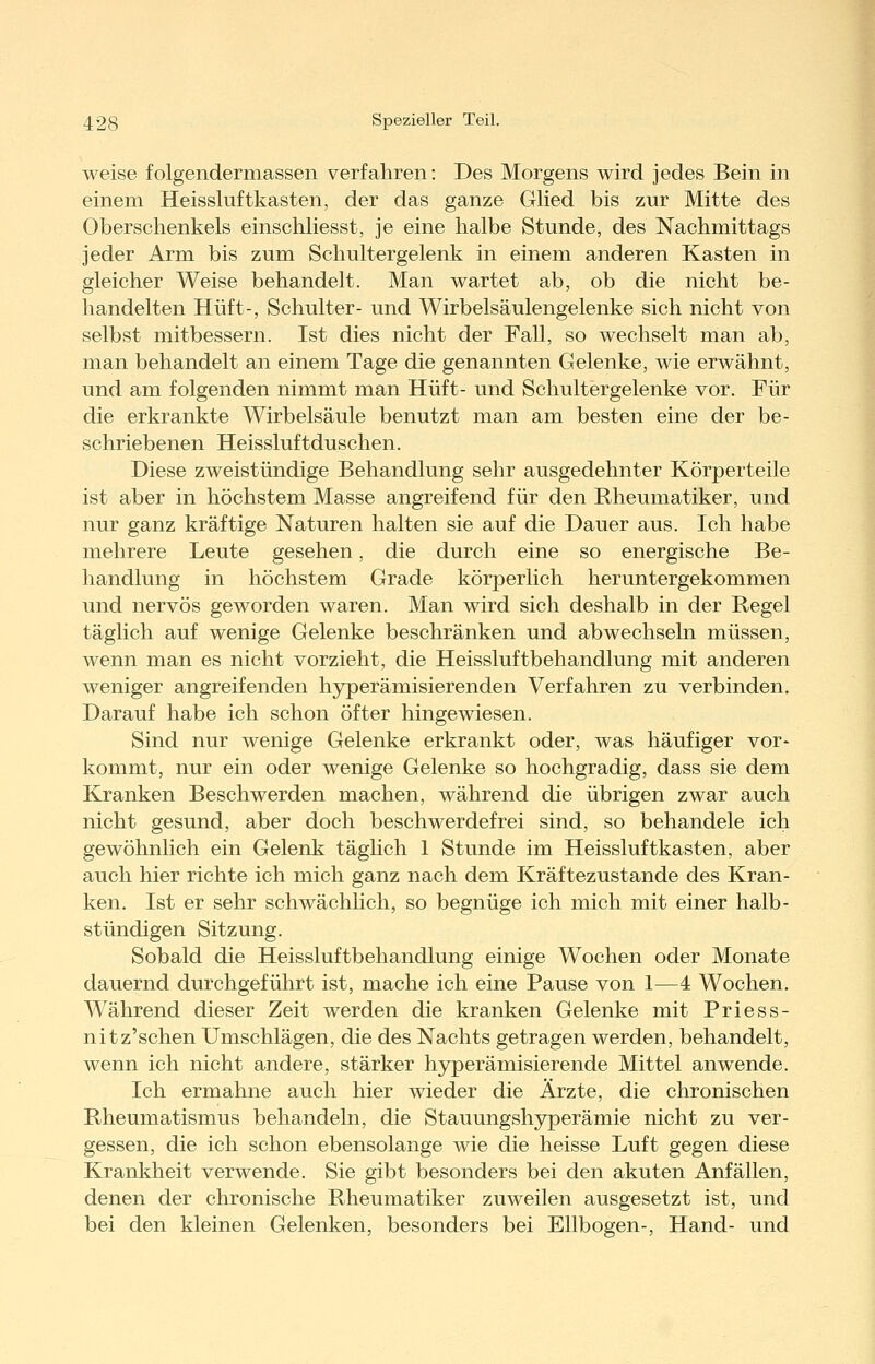 weise folgendermassen verfahren: Des Morgens wird jedes Bein in einem Heissluftkasten, der das ganze Glied bis zur Mitte des Oberschenkels einschliesst, je eine halbe Stunde, des Nachmittags jeder Arm bis zum Schultergelenk in einem anderen Kasten in gleicher Weise behandelt. Man wartet ab, ob die nicht be- handelten Hüft-, Schulter- und Wirbelsäulengelenke sich nicht von selbst mitbessern. Ist dies nicht der Fall, so wechselt man ab, man behandelt an einem Tage die genannten Gelenke, wie erwähnt, und am folgenden nimmt man Hüft- und Schultergelenke vor. Für die erkrankte Wirbelsäule benutzt man am besten eine der be- schriebenen Heissluftduschen. Diese zweistündige Behandlung sehr ausgedehnter Körperteile ist aber in höchstem Masse angreifend für den Rheumatiker, und nur ganz kräftige Naturen halten sie auf die Dauer aus. Ich habe mehrere Leute gesehen, die durch eine so energische Be- handlung in höchstem Grade körperlich heruntergekommen und nervös geworden waren. Man wird sich deshalb in der Regel täglich auf wenige Gelenke beschränken und abwechseln müssen, wenn man es nicht vorzieht, die Heissluftbehandlung mit anderen weniger angreifenden hyperämisierenden Verfahren zu verbinden. Darauf habe ich schon öfter hingewiesen. Sind nur wenige Gelenke erkrankt oder, was häufiger vor- kommt, nur ein oder wenige Gelenke so hochgradig, dass sie dem Kranken Beschwerden machen, während die übrigen zwar auch nicht gesund, aber doch beschwerdefrei sind, so behandele ich gewöhnlich ein Gelenk täghch 1 Stunde im Heissluftkasten, aber auch hier richte ich mich ganz nach dem Kräftezustande des Kran- ken. Ist er sehr schwächlich, so begnüge ich mich mit einer halb- stündigen Sitzung. Sobald die Heissluftbehandlung einige Wochen oder Monate dauernd durchgeführt ist, mache ich eine Pause von 1—4 Wochen. Während dieser Zeit werden die kranken Gelenke mit Priess- nitz'schen Umschlägen, die des Nachts getragen werden, behandelt, wenn ich nicht andere, stärker hjrperämisierende Mittel anwende. Ich ermahne auch hier wieder die Ärzte, die chronischen Rheumatismus behandeln, die Stauungshyperämie nicht zu ver- gessen, die ich schon ebensolange wie die heisse Luft gegen diese Krankheit verwende. Sie gibt besonders bei den akuten Anfällen, denen der chronische Rheumatiker zuweilen ausgesetzt ist, und bei den kleinen Gelenken, besonders bei Ellbogen-, Hand- und