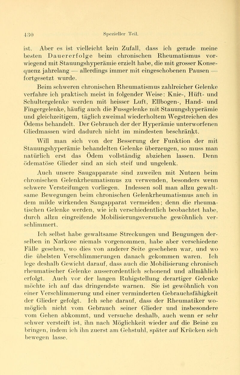 ist. Aber es ist vielleicht kein Zufall, dass ich gerade meine besten Dauererfolge beim chronischen Rheumatismus vor- wiegend mit Stauungshyperämie erzielt habe, die mit grosser Konse- quenz jahrelang — allerdings immer mit eingeschobenen Pausen — fortgesetzt wurde. Beim schweren chronischen Rheumatismus zahlreicher Gelenke verfahre ich praktisch meist in folgender Weise: Knie-, Hüft- und Schultergelenke werden mit heisser Luft, Ellbogen-, Hand- und Fingergelenke, häufig auch die Fussgelenke mit Stauungshj^erämie und gleichzeitigem, täglich zweimal wiederholtem Wegstreichen des Ödems behandelt. Der Gebrauch der der Hjrperämie unterworfenen Gliedmassen wird dadurch nicht im mindesten beschränkt. Will man sich von der Besserung der Funktion der mit Stauungshyperämie behandelten Gelenke überzeugen, so muss man natürlich erst das Ödem vollständig abziehen lassen. Denn ödematöse Glieder sind an sich steif und ungelenk. Auch unsere Saugapparate sind zuweilen mit Nutzen beim chronischen Gelenkrheumatismus zu verwenden, besonders wenn schwere Versteifungen vorliegen. Indessen soll man allzu gewalt- same Bewegungen beim chronischen Gelenkrheumatismus auch in dem milde wirkenden Saugapparat vermeiden; denn die rheuma- tischen Gelenke werden, wie ich verschiedentlich beobachtet habe, durch allzu eingreifende Mobilisierungsversuche gewöhnlich ver- schlimmert. Ich selbst habe gewaltsame Streckungen und Beugungen der- selben in Narkose niemals vorgenommen, habe aber verschiedene Fälle gesehen, wo dies von anderer Seite geschehen war, und wo die übelsten Verschlimmerungen danach gekommen waren. Ich lege deshalb Gewicht darauf, dass auch die Mobilisierung chronisch rheumatischer Gelenke ausserordentlich schonend und allmählich erfolgt. Auch vor der langen Ruhigstellung derartiger Gelenke möchte ich auf das dringendste warnen. Sie ist gewöhnlich von einer Verschlimmerung und einer verminderten Gebrauchsfähigkeit der Glieder gefolgt. Ich sehe darauf, dass der Rheumatiker wo- möglich nicht vom Gebrauch seiner Glieder und insbesondere vom Gehen abkommt, und versuche deshalb, auch wenn er sehr schwer versteift ist, ihn nach Möglichkeit wieder auf die Beine zu bringen, indem ich ihn zuerst am Gehstuhl, später auf Krücken sich bewegen lasse.