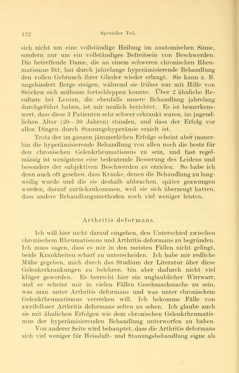sich nicht um eine vollständige Heilung im anatomischen Sinne, sondern nur um ein vollständiges Befreitsein von Beschwerden. Die betreffende Dame, die an einem schweren chronischen Rheu- matismus litt, hat durch jaluelange hyperämisierende Behandlung den vollen Gebrauch ihrer Glieder wieder erlangt. Sie kann z. B. ungehindert Berge steigen, während sie früher nur mit Hilfe von Stöcken sich mühsam fortschleppen konnte. Über 2 ähnhche Re- sultate bei Leuten, die ebenfalls unsere Behandlung jahrelang durchgeführt haben, ist mir neuhch berichtet. Es ist bemerkens- wert, dass diese 3 Patienten sehr schwer erkrankt waren, im jugend- hchen Alter (20—30 Jahren) standen, und dass der Erfolg vor allen Dingen durch Stauungshyperämie erzielt ist. Trotz der im ganzen jämmerhchen Erfolge scheint aber immer- hin che hjrperämisierende Behandlung von allen noch che beste für den chronischen Gelenkrheumatismus zu sein, und fast regel- mässig ist wenigstens eine bedeutende Besserung des Leidens und besonders der subjektiven Beschwerden zu erzielen. So habe ich denn auch oft gesehen, dass Kranke, denen die Behandlung zu lang- weilig wurde und die sie deshalb abbrachen, später gezwungen wurden, darauf zurückzukommen, weil sie sich überzeugt hatten, dass andere Behandlungsmethoden noch viel weniger leisten. Arthritis deformans. Ich will hier nicht darauf eingehen, den Unterschied zwischen chronischem Rheumatismus und Arthritis deformans zu begründen. Ich muss sagen, dass es mir in den meisten Fällen nicht gelingt, beide Krankheiten scharf zu unterscheiden. Ich habe mir redhche Mühe gegeben, mich durch das Studium der Literatur über diese Gelenkerkrankungen zu belehren, bin aber dadurch nicht viel klüger geworden. Es herrscht hier ein unglaubhcher Wirrwarr, und es scheint mir in vielen Fällen Geschmackssache zu sein, was man unter Arthritis deformans und was unter chronischem Gelenkrheumatismus verstehen will. Ich bekomme Fälle von zweifelloser Arthritis deformans selten zu sehen. Ich glaube auch sie mit ähnlichen Erfolgen wie dem chronischen Gelenkrheumatis- mus der hyperämisierenden Behandlung unterworfen zu haben. Von anderer Seite wird behauptet, dass die Arthritis deformans sich viel weniger für Heissluft- und Stauungsbehandlung eigne als