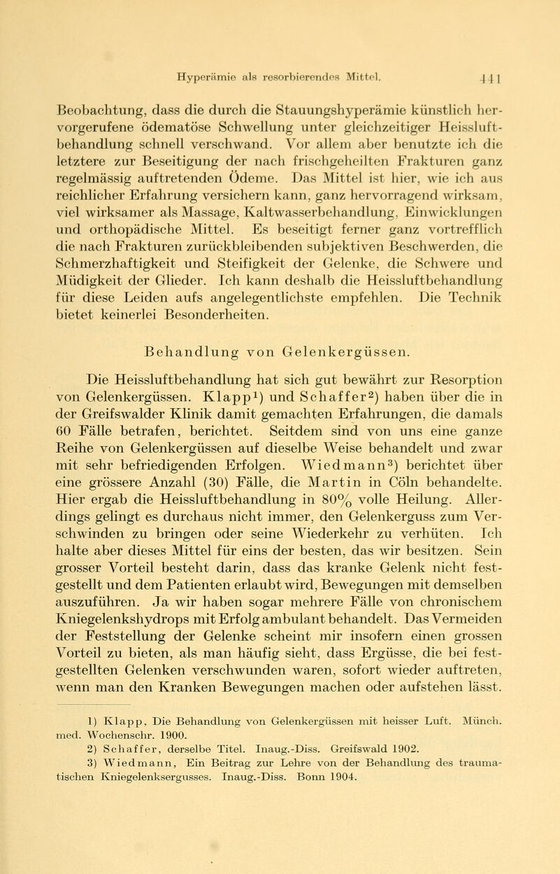 Hyperämie als resorbierendes Mittel. .\ | | Beobachtung, dass die durch die Stauungshyperämie künstlich her- vorgerufene ödematöse Schwellung unter gleichzeitiger Heissluft- behandlung schnell verschwand. Vor allem aber benutzte ich die letztere zur Beseitigung der nach frischgeheilten Frakturen ganz regelmässig auftretenden Ödeme. Das Mittel ist hier, wie ich aus reichlicher Erfahrung versichern kann, ganz hervorragend wirksam, viel wirksamer als Massage, Kaltwasserbehandlung, Einwicklungen und orthopädische Mittel. Es beseitigt ferner ganz vortrefflich die nach Frakturen zurückbleibenden subjektiven Beschwerden, die Schmerzhaftigkeit und Steifigkeit der Gelenke, die Schwere und Müdigkeit der Glieder. Ich kann deshalb die Heissluftbehandlung für diese Leiden aufs angelegentlichste empfehlen. Die Technik bietet keinerlei Besonderheiten. Behandlung von Gelenkergüssen. Die Heissluftbehandlung hat sich gut bewährt zur Resorption von Gelenkergüssen. Klappt) und Schaffer^) haben über die in der Greifswalder Klinik damit gemachten Erfahrungen, die damals 60 Fälle betrafen, berichtet. Seitdem sind von uns eine ganze Reihe von Gelenkergüssen auf dieselbe Weise behandelt und zwar mit sehr befriedigenden Erfolgen. Wiedmann^) berichtet über eine grössere Anzahl (30) Fälle, die Martin in Cöln behandelte. Hier ergab die Heissluftbehandlung in 80% volle Heilung. Aller- dings gelingt es durchaus nicht immer, den Gelenkerguss zum Ver- schwinden zu bringen oder seine Wiederkehr zu verhüten. Ich halte aber dieses Mittel für eins der besten, das wir besitzen. Sein grosser Vorteil besteht darin, dass das kranke Gelenk nicht fest- gestellt und dem Patienten erlaubt wird, Bewegungen mit demselben auszuführen. Ja wir haben sogar mehrere Fälle von chronischem Kniegelenkshydrops mit Erfolg ambulant behandelt. Das Vermeiden der Feststellung der Gelenke scheint mir insofern einen grossen Vorteil zu bieten, als man häufig sieht, dass Ergüsse, die bei fest- gestellten Gelenken verschwunden waren, sofort wieder auftreten, wenn man den Kranken Bewegungen machen oder aufstehen lässt. 1) Klapp, Die Behandliing von Gelenkergüssen mit heisser Luft. Münch. med. Wochenschr. 1900. 2) Schaffer, derselbe Titel. Inaug.-Diss. Greifswald 1902. 3) Wiedmann, Ein Beitrag zur Lehre von der Behandhuig des trauma- tischen Kniegelenksergusses. Inaug.-Diss. Bonn 1904.