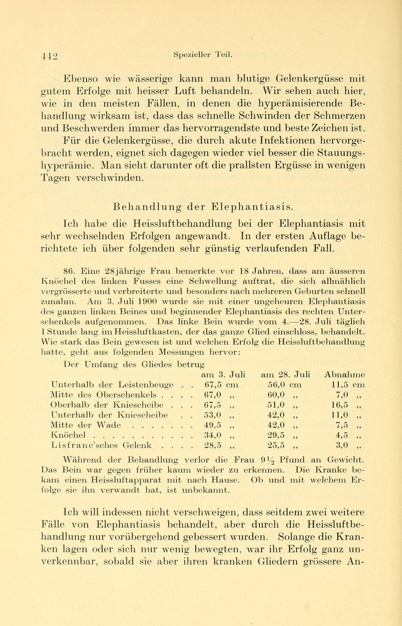 Ebenso wie wässerige kann man blutige Gelenkergüsse mit gutem Erfolge mit heisser Luft behandeln. Wir sehen auch hier, wie in den meisten Fällen, in denen die hyperämisierende Be- handlung wirksam ist, dass das schnelle Schwinden der Schmerzen und Beschwerden immer das hervorragendste und beste Zeichen ist. Für die Gelenkergüsse, die durch akute Infektionen hervorge- bracht werden, eignet sich dagegen wieder viel besser die Stauungs- hyperämie. Man sieht darunter oft die prallsten Ergüsse in wenigen Tagen verschwinden. Behandlung der Elephantiasis. Ich habe die Heissluftbehandlung bei der Elephantiasis mit sehr wechselnden Erfolgen angewandt. In der ersten Auflage be- richtete ich über folgenden sehr günstig verlaufenden Fall. 86. Eine 28jährige Frau bemerkte vor 18 Jahren, dass am äusseren Knöchel des linken Fusses eine Schwellung auftrat, die sich allmählich vergrösserte und verbreiterte und besonders nach mehreren Geburten schnell zunalim. Am 3. Juli 1900 wurde sie mit einer ungeheuren Elej)hantiasis des ganzen linken Beines und beginnender Elephantiasis des rechten Unter- schenkels aufgenommen. Das linke Bein wairde vom 4.—28. Juli täglich 1 Stunde lang im Heissluftkasten, der das ganze Glied einschloss, behandelt. Wie stark das Bein gewesen ist und welchen Erfolg die Heissluftbehandlung hatte, geht aus folgenden Messungen hervor: Der Umfang des Gliedes betrug am 3. Juli 67,5 cm Unterhalb der Leistenbeuge Mitte des Oberschenkels . . Oberhalb der Kniescheibe . Unterhalb der Kniescheibe Mitte der Wade Knöchel Lisfranc'sches Gelenk . . 67,0 67,5 53,0 49,5 34,0 28,5 am 28. Juli Abnahme 56,0 cm 11,5 cm 60,0 „ 7,0 „ 51,0 „ 16,5 „ 42,0 „ 11,0 „ 42,0 „ 7,5 „ 29,5 „ 4,5 „ 25,5 „ 3,0 „ Während der Behandlung verlor die Frau 9^ Pfund an Gewicht. Das Bein war gegen früher kaum wieder zu erkennen. Die Kranke be- kam einen Heissluftapparat mit nach Hause. Ob und mit welchem Er- folge sie ihn verwandt hat, ist unbekannt. Ich will indessen nicht verschweigen, dass seitdem zwei weitere Fälle von Elephantiasis behandelt, aber durch die Heissluftbe- handlung nur vorübergehend gebessert wurden. Solange die Kran- ken lagen oder sich nur wenig bewegten, war ihr Erfolg ganz un- verkennbar, sobald sie aber ihren kranken Gliedern grössere An-