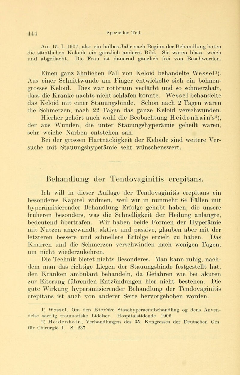 Am 15. I. 1907, also ein halbes Jahr nach Beginn der Behandhing boten die sämtlichen Keloide ein gänzlich anderes Bild. Sie waren blass, weich und abgeflacht. Die Frau ist dauernd gänzlich frei von Beschwerden. Einen ganz ähnlichen Fall von Keloid behandelte Wessel^). Aus einer Schnittwunde am Finger entwickelte sich ein bohnen- grosses Keloid. Dies war rotbraun verfärbt und so schmerzhaft, dass die Kranke nachts nicht schlafen konnte. Wessel behandelte das Keloid mit einer Stauungsbinde. Schon nach 2 Tagen waren die Schmerzen, nach 22 Tagen das ganze Keloid verschwunden. Hierher gehört auch wohl die Beobachtung Heidenhain's^), der aus Wunden, die unter Stauungshyperämie geheilt waren, sehr weiche Narben entstehen sah. Bei der grossen Hartnäckigkeit der Keloide sind weitere Ver- suche mit Stauungshyperämie sehr wünschenswert. Behandlung der Tendovaginitis crepitans. Ich will in dieser Auflage der Tendovaginitis crepitans ein besonderes Kapitel widmen, weil wir in nunmehr 64 Fällen mit hyperämisierender Behandlung Erfolge gehabt haben, die unsere früheren besonders, was die Schnelligkeit der Heilung anlangte, bedeutend übertrafen. Wir haben beide Formen der Hyperämie mit Nutzen angewandt, aktive und passive, glauben aber mit der letzteren bessere und schnellere Erfolge erzielt zu haben. Das Knarren und die Schmerzen verschwinden nach wenigen Tagen, um nicht wiederzukehren. Die Technik bietet nichts Besonderes. Man kann ruhig, nach- dem man das richtige Liegen der Stauungsbinde festgestellt hat, den Kranken ambulant behandeln, da Gefahren wie bei akuten zur Eiterung führenden Entzündungen hier nicht bestehen. Die gute Wirkung hyperämisierender Behandlung der Tendovaginitis crepitans ist auch von anderer Seite hervorgehoben worden. 1) Wessel, Om den Bier'ske Stasehyperaemibehandling og dens Anven- delse saerlig trauinatiske Lidelser. Hospitalstidende. 1906. 2) Heidenhain, Verhandlungen des 35. Kongresses der Deutschen Ges. für Chirvu-gie I. S. 237.