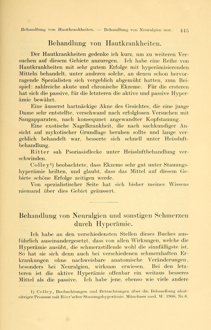 Behandlung von Hautkrankheiten. Der Hautkrankheiten gedenke ich kurz, um zu weiteren Ver- suchen auf diesem Gebiete anzuregen. Ich habe eine Reihe von Hautkrankheiten mit sehr gutem Erfolge mit hyperämisierenden Mitteln behandelt, unter anderen solche, an denen schon hervor- ragende Spezialisten sich vergeblich abgemüht hatten, zum Bei- spiel: zahlreiche akute und chronische Ekzeme. Für die ersteren hat sich die passive, für die letzteren die aktive und passive Hyper- ämie bewährt. Eine äusserst hartnäckige Akne des Gesichtes, die eine junge Dame sehr entstellte, verschwand nach erfolglosen Versuchen mit Saugapparaten, nach konsequnet angewandter Kopf Stauung. Eine exotische Nagelkrankheit, die nach sachkundiger An- sicht auf mykotischer Grundlage beruhen sollte und lange ver- geblich behandelt war, besserte sich schnell unter Heissluft- behandlung. Ritter sah Psoriasisflecke unter Heissluftbehandlung ver- schwinden. Colleyi) beobachtete, dass Ekzeme sehr gut unter Stauungs- hyperämie heilten, und glaubt, dass das Mittel auf diesem Ge- biete schöne Erfolge zeitigen werde. Von spezialistischer Seite hat sich bisher meines Wissens niemand über dies Gebiet geäussert. Behandlung von Neuralgien und sonstigen Schmerzen durch Hyperämie. Ich habe an den verschiedensten Stellen dieses Buches aus- führlich auseinandergesetzt, dass von allen Wirkungen, welche die Hyperämie ausübt, die schmerzstillende wohl die sinnfälligste ist. So hat sie sich denn auch bei verschiedenen schmerzhaften Er- krankungen ohne nachweisbare anatomische Veränderungen, besonders bei Neuralgien, wirksam erwiesen. Bei den letz- teren ist die aktive Hyperämie offenbar ein weitaus besseres Mittel als die passive. Ich habe jene, ebenso wie viele andere 1) Colley, Beobachtungen und Betrachtungen über die Behandlung akut- eitriger Prozesse mit Bier'scher Stauungshyperämie. Münchner med. W. 190G. Nr.6.