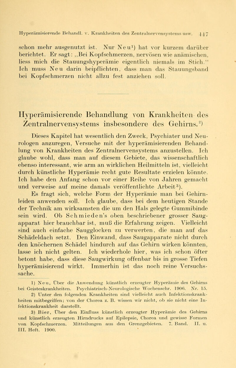schon mehr ausgenutzt ist. Nur Neu^) hat vor kurzem darüber berichtet. Er sagt: „Bei Kopfschmerzen, nervösen wie anämischen, Hess mich die Stauungshyperämie eigentHch niemals im Stich. Ich muss Neu darin beipfhebten, dass man das Stauungsband bei Kopfschmerzen nicht allzu fest anziehen soll. Hyperämisierende Behandlung von Krankheiten des Zentrahiervensystems insbesondere des Gehirns.^) Dieses Kapitel hat wesentlich den Zweck, Psychiater und Neu- rologen anzuregen, Versuche mit der hyperämisierenden Behand- lung von Krankheiten des Zentralnervensystems anzustellen. Ich glaube wohl, dass man auf diesem Gebiete, das wissenschaftlich ebenso interessant, wie arm an wirklichen Heilmitteln ist, vielleicht durch künstliche Hyperämie recht gute Resultate erzielen könnte. Ich habe den Anfang schon vor einer Reihe von Jahren gemacht und verweise auf meine damals veröffentlichte Arbeit2). Es fragt sich, welche Form der Hyperämie man bei Gehirn- leiden anwenden soll. Ich glaube, dass bei dem heutigen Stande der Technik am wirksamsten die um den Hals gelegte Gummibinde sein wird. Ob Schmieden's oben beschriebener grosser Saug- apparat hier brauchbar ist, muß die Erfahrung zeigen. Vielleicht sind auch einfache Saugglocken zu verwerten, die man auf das Schädeldach setzt. Den Einwand, dass Saugapparate nicht durch den knöchernen Schädel hindurch auf das Gehirn wirken könnten, lasse ich nicht gelten. Ich wiederhole hier, was ich schon öfter betont habe, dass diese Saugwirkung offenbar bis in grosse Tiefen hyperämisierend wirkt. Immerhin ist das noch reine Versuchs- Sache. 1) Neu, Über die Anwendung künstlich erzeugter Hyperämie des Gehirns bei Geisteslirankheiten. Psychiatrisch-Neurologische Wochenschr. 1906. Nr. 15. 2) Unter den folgenden Krankheiten sind vielleicht auch Infektionskrank- heiten mitbegriffen; von der Chorea z. B. wissen wir nicht, ob sie nicht eine In- fektionskrankheit darstellt. 3) Bier, Über den Einfluss künstlich erzeugter Hyperämie des Gehirns und künstlich erzeugten Hirndrucks auf Epilepsie, Chorea vmd gewisse Formen von Kopfschmerzen. Mitteilungen aus den Grenzgebieten. 7. Band. II. u.