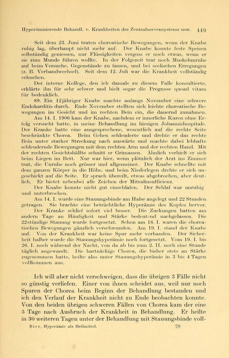 Seit dem 23. Juni traten choreatische Bewegungen, wenn der Knabe ruhig lag, überhaupt nicht mehr auf. Der Knabe konnte feste Speisen selbständig geniessen, nur Flüssigkeiten vergoss er noch etwas, wenn er sie zum Munde führen wollte. In der Folgezeit trat noch Muskelunruhe avif beim Versuche, Gegenstände zu fassen, und bei seelischen Erregungen (z. B. Verbandwechsel). Seit dem 12. Juli war die Krankheit vollständig erloschen. Der interne Kollege, den ich damals zu diesem Falle konsultierte, erklärte ihn für sehr schwer und hielt sogar die Prognose qvioad vitam für bedenklich. 89. Ein 12jähriger Knabe machte anfangs November eine schwere Endokarditis durch. Ende November stellten sich leichte choreatische Be- wegungen im Gesicht und im rechten Bein ein, die dauernd zunahmen. Am 14. I. 1906 kam der Knabe, nachdem er innerliche Kuren ohne Er- folg versucht hatte, in meine Behandlung im hiesigen Johannishospitale. Der Kranke hatte eine avisgesprochene, wesentlich auf die rechte Seite bescliränkte Chorea. Beim Gehen schleuderte und drehte er das rechte Bein vmter starker Streckung nach auswärts und machte dabei lebhafte schleudernde Bewegungen mit dem rechten Arm und der rechten Hand. Mit der rechten Gesichtshälfte schnitt er Grimassen. Ähnlich verhielt er sich beim Liegen im Bett. Nur war hier, wenn plötzlich der Arzt ins Zimmer trat, die Unrulie noch grösser und allgemeiner. Der Knabe schnellte mit dem ganzen Körper in die Höhe, und beim Niederlegen drehte er sich un- geschickt auf die Seite. Er sprach übereilt, etwas abgebrochen, aber deut- lich. Er bietet nebenbei alle Zeichen der Mitralinsufficienz. Der Knabe konnte nicht gut einschlafen. Der Schlaf war unruhig und tinterbrochen. Am 14. I. wurde eine Stauungsbinde am Halse angelegt und 22 Stvmden getragen. Sie brachte eine beträchtliche Hyperämie des Kopfes hervor. Der Kranke schlief sofort viel besser. Die Zuckungen hatten aixi andern Tage an Häiifigkeit und Stärke bedeutend nachgelassen. Die 22 stündige Stauung wurde fortgesetzt. Schon am 18. I. waren die chorea- tischen Bewegungen gänzlich verschwunden. Am 19. I. stand der Knabe auf. Von der Krankheit war keine Spxu* mehr vorhanden. Der Sicher- heit halber wurde die Stauungshyperämie noch fortgesetzt. Vom 19. I. bis 26. I. noch während der Nacht, von da ab bis zxwa 2. II. noch eine Stunde täglich angewandt. Die hartnäckige Chorea, die bisher stets an Stärke zugenommen hatte, heilte also unter Staxumgshyperämie in 3 bis 4 Tagen vollkommen aus. Ich will aber nicht verschweigen, dass die übrigen 3 Fälle nicht so günstig verliefen. Einer von ihnen scheidet aus, weil nur noch Spuren der Chorea beim Beginn der Behandlung bestanden und ich den Verlauf der Krankheit nicht zu Ende beobachten konnte. Von den beiden übrigen schweren Fällen von Chorea kam der eine 5 Tage nach Ausbruch der Krankheit in Behandlung. Er heilte in 30 weiteren Tagen unter der Behandlung mit Stauungsbinde voll- Bier, Hyperämie als Heilmittel. 29