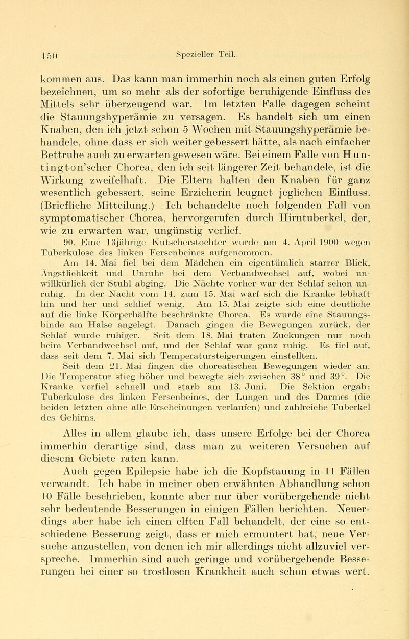 kommen aus. Das kann man immerhin noch als einen guten Erfolg bezeichnen, um so mehr als der sofortige beruhigende Einfluss des Mittels sehr überzeugend war. Im letzten Falle dagegen scheint die Stauungshyperämie zu versagen. Es handelt sich um einen Knaben, den ich jetzt schon 5 Wochen mit Stauungshyperämie be- handele, ohne dass er sich weiter gebessert hätte, als nach einfacher Bettruhe auch zu erwarten gewesen wäre. Bei einem Falle von Hun- tington'scher Chorea, den ich seit längerer Zeit behandele, ist die Wirkung zweifelhaft. Die Eltern halten den Knaben für ganz wesentlich gebessert, seine Erzieherin leugnet jeglichen Einfluss. (Briefliche Mitteilung.) Ich behandelte noch folgenden Fall von symptomatischer Chorea, hervorgerufen durch Hirntuberkel, der, wie zu erwarten war, ungünstig verlief. 90. Eine 13jährige Kutscherstochter wurde am 4. April 1900 wegen Tuberkulose des linken Fersenbeines aufgenommen. Am 14. Mai fiel bei dem Mädchen ein eigentümlich starrer Blick, Ängstlichkeit und Unruhe bei dem Verbandwechsel auf, wobei un- willkürlich der Stuhl abging. Die Nächte vorher war der Schlaf schon un- ruhig. In der Nacht vom 14. zum 15. Mai warf sich die Kranke lebhaft hin und her und schlief wenig. Am 15. Mai zeigte sich eine deutliche auf die linke Ivörperhälfte beschränkte Chorea. Es wurde eine Stauungs- binde am Halse angelegt. Danach gingen die Bewegungen zurück, der Schlaf wurde ruhiger. Seit dem 18. Mai traten Zuckungen nur noch beim Verbandwechsel auf, und der Schlaf war ganz ruhig. Es fiel avif, dass seit dem 7. Mai sich Temperatursteigerungen einstellten. Seit dem 21. Mai fingen die choreatischen Bewegungen wieder an. Die Temperatur stieg höher und bewegte sich zwischen 38° und 39°. Die Kranke verfiel schnell und starb am 13. Juni. Die Sektion ergab: Tuberkulose des linken Fersenbeines, der Liuigen und des Darmes (die beiden letzten ohne alle Erscheinungen verlaufen) und zahlreiche Tuberkel des Gehii'ns. Alles in allem glaube ich, dass unsere Erfolge bei der Chorea immerhin derartige sind, dass man zu weiteren Versuchen auf diesem Gebiete raten kann. Auch gegen Epilepsie habe ich die Kopf Stauung in 11 Fällen verwandt. Ich habe in meiner oben erwähnten Abhandlung schon 10 Fälle beschrieben, konnte aber nur über vorübergehende nicht sehr bedeutende Besserungen in einigen Fällen berichten. Neuer- dings aber habe ich einen elften Fall behandelt, der eine so ent- schiedene Besserung zeigt, dass er mich ermuntert hat, neue Ver- suche anzustellen, von denen ich mir allerdings nicht allzuviel ver- spreche. Immerhin sind auch geringe und vorübergehende Besse- rungen bei einer so trostlosen Krankheit auch schon etwas wert.