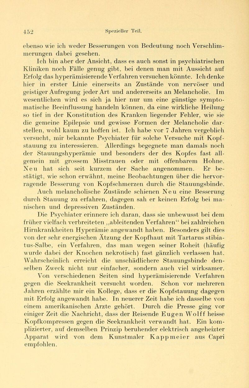 ebenso wie ich weder Besserungen von Bedeutung noch VerschUm- merungen dabei gesehen. Ich bin aber der Ansicht, dass es auch sonst in psychiatrischen KKniken noch Fälle genug gibt, bei denen man mit Aussicht auf Erfolg das hyperämisierende Verfahren versuchen könnte. Ich denke hier in erster Linie einerseits an Zustände von nervöser und geistiger Aufregung jeder Art und andererseits an Melancholie. Im wesentlichen wird es sich ja hier nur um eine günstige sympto- matische Beeinflussung handeln können, da eine wirkliche Heilung so tief in der Konstitution des Kranken liegender Fehler, wie sie die gemeine Epilepsie und gewisse Formen der Melancholie dar- stellen, wohl kaum zu hoffen ist. Ich habe vor 7 Jahren vergeblich versucht, mir bekannte Psychiater für solche Versuche mit Kopf- stauung zu interessieren. Allerdings begegnete man damals noch der Stauungshyperämie und besonders der des Kopfes fast all- gemein mit grossem Misstrauen oder mit offenbarem Hohne. Neu hat sich seit kurzem der Sache angenommen. Er be- stätigt, wie schon erwähnt, meine Beobachtungen über die hervor- ragende Besserung von Kopfschmerzen durch die Stauungsbinde. Auch melancholische Zustände schienen Neu eine Besserung durch Stauung zu erfahren, dagegen sah er keinen Erfolg bei ma- nischen und depressiven Zuständen. Die Psychiater erinnere ich daran, dass sie unbewusst bei dem früher vielfach verbreiteten ,,ableitenden Verfahren bei zahlreichen Hirnkrankheiten Hyperämie angewandt haben. Besonders gilt dies von der sehr energischen Ätzung der Kopfhaut mit Tartarus stibia- tus-Salbe, ein Verfahren, das man wegen seiner Roheit (häufig wurde dabei der Knochen nekrotisch) fast gänzlich verlassen hat. Wahrscheinlich erreicht die unschädlichere Stauungsbinde den- selben Zweck nicht nur einfacher, sondern auch viel wirksamer. Von verschiedenen Seiten sind hyperämisierende Verfahren gegen die Seekrankheit versucht worden. Schon vor mehreren Jahren erzählte mir ein Kollege, dass er die Kopf Stauung dagegen mit Erfolg angewandt habe. In neuerer Zeit habe ich dasselbe von einem amerikanischen Arzte gehört. Durch die Presse ging vor einiger Zeit die Nachricht, dass der Reisende Eugen Wolff heisse Kopfkompressen gegen die Seekrankheit verwandt hat. Ein kom- plizierter, auf demselben Prinzip beruhender elektrisch angeheizter Apparat wird von dem Kunstmaler Kappmeier aus Capri empfohlen.