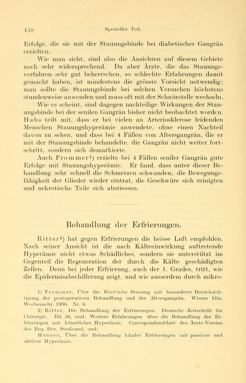 Erfolge, die sie mit der Stauungsbinde bei diabetischer Gangrän erzielten. Wie man sieht, sind also die Ansichten auf diesem Gebiete noch sehr widersprechend. Da aber Ärzte, die das Stauungs- verfahren sehr gut beherrschen, so schlechte Erfahrungen damit gemacht haben, ist mindestens die grösste Vorsicht notwendig; man sollte die Stauungsbinde bei solchen Versuchen höchstens stundenweise anwenden und muss oft mit der Schnürstelle wechseln. Wie es scheint, sind dagegen nachteilige Wirkungen der Stau- ungsbinde bei der senilen Gangrän bisher nicht beobachtet worden. Habs teilt mit, dass er bei vielen an Arteriosklerose leidenden Menschen Stauungshyperämie anwendete, ohne einen Nachteil davon zu sehen, und dass bei 4 Fällen von Altersgangrän, die er mit der Stauungsbinde behandelte, die Gangrän nicht weiter fort- schritt, sondern sich demarkierte. Auch Frommeri) erzielte bei 4 Fällen seniler Gangrän gute Erfolge mit Stauungshyperämie. Er fand, dass unter dieser Be- handlung sehr schnell die Schmerzen schwanden, die Bewegungs- fähigkeit der Glieder wieder eintrat, die Geschwüre sich reinigten und nekrotische Teile sich abstiessen. Behandlung der Erfrierungen. Ritter2) hat gegen Erfrierungen die heisse Luft empfohlen. Nach seiner Ansicht ist die nach Kälteeinwirkung auftretende Hyperämie nicht etwas Schädliches, sondern sie unterstützt im Gegenteil die Regeneration der durch die Kälte geschädigten Zellen. Denn bei jeder Erfrierung, auch der 1. Grades, tritt, wie die Epidermisabschilferung zeigt, und wie ausserdem durch mikro- 1) Frommer, Über die Bier'sche Stauung mit besonderer Berücksich- tigung der postoperativen Behandlung und der Altersgangrän. Wiener klin. Wochenschr. 1906. Nr. 8. 2) Ritter, Die Behandlung der Erfrierungen. Deutsche - Zeitschrift für Chirurgie. Bd. 58, und: Weitere Erfahrungen über die Behandlung der Er- frierungen mit künstlicher Hyperämie. Corresponclenzblatt des Ärzte-Vereins des Reg.-Bez. Stralsund, und: Hanusa, Über die Behandlung lokaler Erfrierungen mit passiver und aktiver Hyperämie.