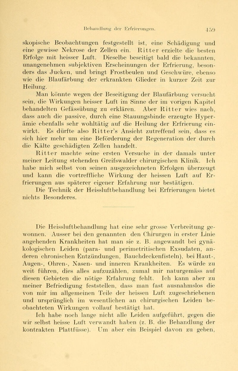 Behaiidlung der Ei-frierungeii. 45V) skopisclie Beobachtungen festgestellt ist, eine Schädigung und eine gewisse Nekrose der Zellen ein. Ritter erzielte die besten Erfolge mit heisser Luft. Dieselbe beseitigt bald die bekannten, unangenehmen subjektiven Erscheinungen der Erfrierung, beson- ders das Jucken, und bringt Frostbeulen und Geschwüre, ebenso wie die Blaufärbung der erkrankten Glieder in kurzer Zeit zur Heilung. Man könnte wegen der Beseitigung der Blaufärbung versucht sein, die Wirkungen heisser Luft im Sinne der im vorigen Kaj)itel behandelten Gefässübung zu erklären. Aber Ritter wies nach, dass auch die passive, durch eine Stauungsbinde erzeugte Hyper- ämie ebenfalls sehr wohltätig auf die Heilung der Erfrierung ein- wirkt. Es dürfte also Ritter's Ansicht zutreffend sein, dass es sich hier mehr um eine Beförderung der Regeneration der durch die Kälte geschädigten Zellen handelt. Ritter machte seine ersten Versuche in der damals unter meiner Leitung stehenden Greifswalder chirurgischen Klinik. Ich habe mich selbst von seinen ausgezeichneten Erfolgen überzeugt und kann die vortreffliche Wirkung der heissen Luft auf Er- frierungen aus späterer eigener Erfahrung nur bestätigen. Die Technik der Heissluftbehandlung bei Erfrierungen bietet nichts Besonderes. Die Heissluftbehandlung hat eine sehr grosse Verbreitung ge- wonnen. Ausser bei den genannten den Chirurgen in erster Linie angehenden Krankheiten hat man sie z. B. angewandt bei gynä- kologischen Leiden (para- und perimetritischen Exsudaten, an- deren chronischen Entzündungen, Bauchdeckenfisteln), bei Haut-, Augen-, Ohren-, Nasen- und inneren Krankheiten. Es würde zu weit führen, dies alles aufzuzählen, zumal mir naturgemäss auf diesen Gebieten die nötige Erfahrung fehlt. Ich kann aber zu meiner Befriedigung feststellen, dass man fast ausnahmslos die von mir im allgemeinen Teile der heissen Luft zugeschriebenen und ursprünglich im wesentlichen an chirurgischen Leiden be- obachteten Wirkungen vollauf bestätigt hat. Ich habe noch lange nicht alle Leiden aufgeführt, gegen die wir selbst heisse Luft verwandt haben (z. B. die Behandlung der kontrakten Plattfüsse). Um aber ein Beispiel davon zu geben,