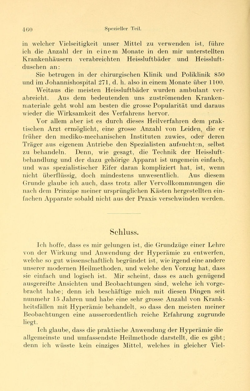 in welcher Vielseitigkeit unser Mittel zu verwenden ist, führe ich die Anzahl der in einem Monate in den mir unterstellten Krankenhäusern verabreichten Heissluftbäder und Heissluft- duschen an: Sie betrugen in der chirurgischen Klinik und Poliklinik 850 und im Johannishospital 271, d. h. also in einem Monate über 1100. Weitaus die meisten Heissluftbäder wurden ambulant ver- abreicht. Aus dem bedeutenden uns zuströmenden Kranken- materiale geht wohl am besten die grosse Popularität und daraus wieder die Wirksamkeit des Verfahrens hervor. Vor allem aber ist es durch dieses Heilverfahren dem prak- tischen Arzt ermöglicht, eine grosse Anzahl von Leiden, die er früher den mediko-mechanischen Instituten zuwies, oder deren Träger aus eigenem Antriebe den Spezialisten aufsuchten, selbst zu behandeln. Denn, wie gesagt, die Technik der Heissluft- behandlung und der dazu gehörige Apparat ist ungemein einfach, und was spezialistischer Eifer daran kompliziert hat, ist, wenn nicht überflüssig, doch mindestens unwesentlich. Aus diesem Grunde glaube ich auch, dass trotz aller Vervollkommnungen die nach dem Prinzipe meiner ursprünglichen Kästen hergestellten ein- fachen Apparate sobald nicht aus der Praxis verschwinden werden. Schluss. Ich hoffe, dass es mir gelungen ist, die Grundzüge einer Lehre von der Wirkung und Anwendung der Hj^erämie zu entwerfen, welche so gut wissenschaftlich begründet ist, wie irgend eine andere unserer modernen Heilmethoden, und welche den Vorzug hat, dass sie einfach und logisch ist. Mir scheint, dass es auch genügend ausgereifte Ansichten und Beobachtungen sind, welche ich vorge- bracht habe; denn ich beschäftige mich mit diesen Dingen seit nunmehr 15 Jahren und habe eine sehr grosse Anzahl von Krank- heitsfällen mit Hyperämie behandelt, so dass den meisten meiner Beobachtungen eine ausserordentlich reiche Erfahrung zugrunde liegt. Ich glaube, dass die praktische Anwendung der Hyperämie die allgemeinste und umfassendste Heilmethode darstellt, die es gibt; denn ich wüsste kein einziges Mittel, welches in gleicher Viel-