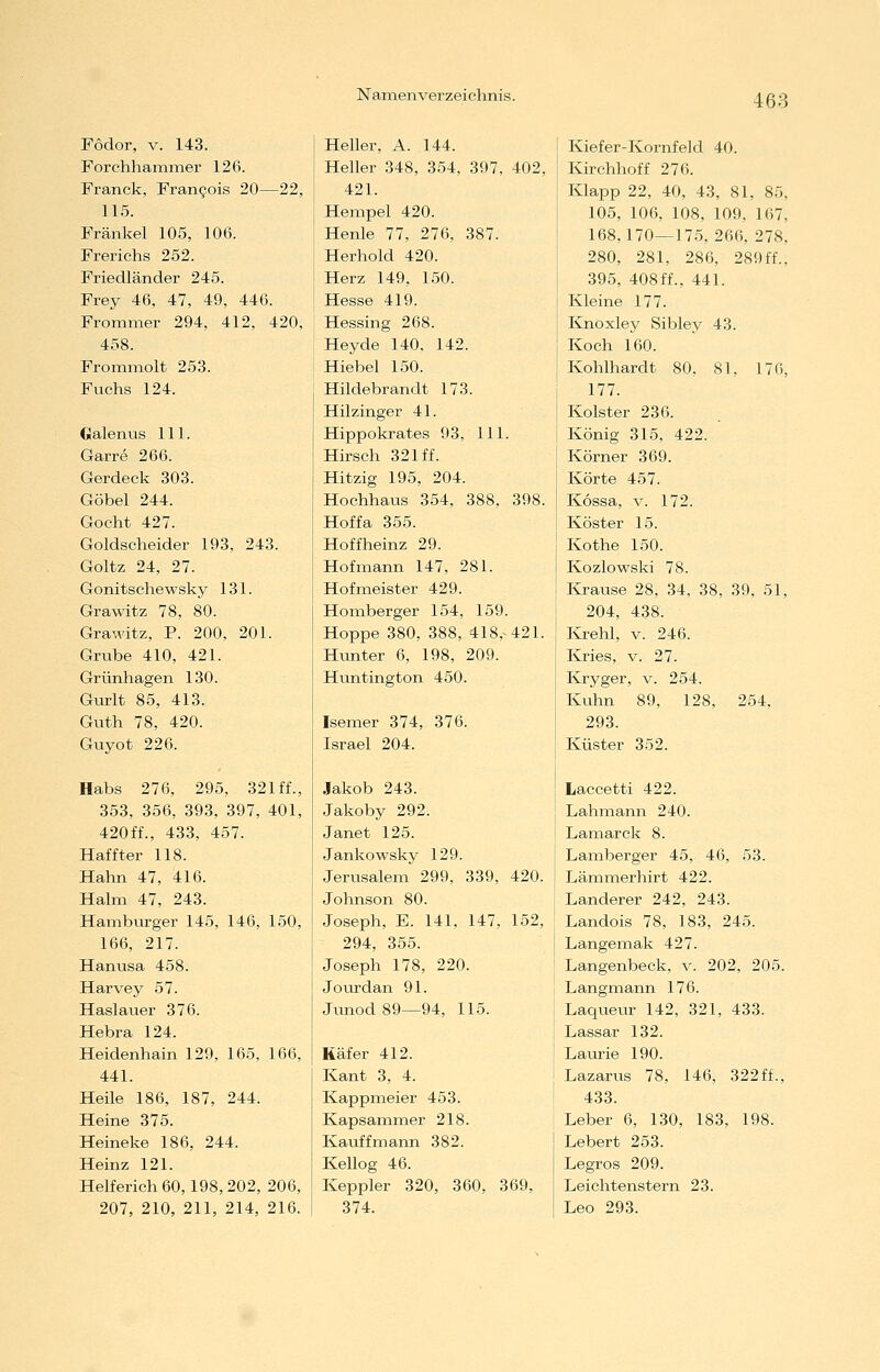 Fodor, V. 143. Forchhammer 126. Franck, Fran^ois 20—22, 115. Fränkel 105, 106. Frerichs 252. Friedländer 245. Frey 46, 47, 49, 446. Frommer 294, 412, 420, 458. Frömmelt 253. Fuchs 124. Oalenus 111. Garre 266. Gerdeck 303. Göbel 244. Gocht 427. Goldscheider 193, 243. Goltz 24, 27. Gonitschewsky 131. Grawitz 78, 80. Grawitz, P. 200, 201. Grube 410, 421. Grünhagen 130. Gurlt 85, 413. Guth 78, 420. Guyot 226. Habs 276, 295, 321 ff., 353, 356, 393, 397, 401, 420ff., 433, 457. Haffter 118. Hahn 47, 416. Halm 47, 243. Hamburger 145, 146, 150, 166, 217. Hanvisa 458. Harvey 57. Haslauer 376. Hebra 124. Heidenhain 129, 165, 166, 441. Heile 186, 187, 244. Heine 375. Heineke 186, 244. Heinz 121. Helferich 60,198, 202, 206, 207, 210, 211, 214, 216. Heller, A. 144. Heller 348, 354, 397, 402, 421. Hempel 420. Henle 77, 276, 387. Herhold 420. Herz 149, 150. Hesse 419. Hessing 268. Heyde 140, 142. Hiebel 150. Hildebrandt 173. Hilzinger 41. Hippokrates 93, 111. Hirsch 321 ff. Hitzig 195, 204. Hochhaus 354, 388, 398. Hoffa 355. Hoffheinz 29. Hofmann 147, 281. Hofixieister 429. Hornberger 154, 159. Hoppe 380, 388, 418,^421. Hunter 6, 198, 209. Huntington 450. Isemer 374, 376. Israel 204. Jakob 243. Jakoby 292. Janet 125. Jankowsky 129. Jerusalem 299, 339, 420. Johnson 80. Joseph, E. 141, 147, 152, 294, 355. Joseph 178, 220. Jourdan 91. Junod89—94, 115. Käfer 412. Kant 3, 4. Kappmeier 453. Kapsammer 218. Kauffmann 382. Kellog 46. Keppler 320, 360, 369, 374. Kiefer-Kornfeld 40. Kirchhoff 276. Klapp 22, 40, 43, 81, 85, 105, 106, 108, 109, 167, 168,170—175, 266, 278, 280, 281, 286, 289ff., 395, 408ff., 441. Kleine 177. Kjioxley Sibley 43. Koch 160. Kohlhardt 80, 81, 176, 177. Kolster 236. König 315, 422. Körner 369. Körte 457. Kossa, V. 172. Köster 15. Kothe 150. Kozlowski 78. Krause 28, 34, 38, 39, 51, 204, 438. lixeM, V. 246. I&ies, V. 27. Kryger, v. 254. Kuhn 89, 128, 254, 293. Küster 352. Laccetti 422. Lahmann 240. Lamarck 8. Lamberger 45, 46, 53. Lämmerhirt 422. Landerer 242, 243. Landois 78, 183, 245. Langemak 427. Langenbeck, v. 202, 205. L angmann 176. Laqueur 142, 321, 433. Lassar 132. Laurie 190. Lazarus 78, 146, 322ff., 433. Leber 6, 130, 183, 198. Lebert 253. Legros 209. Leichtenstern 23. Leo 293.